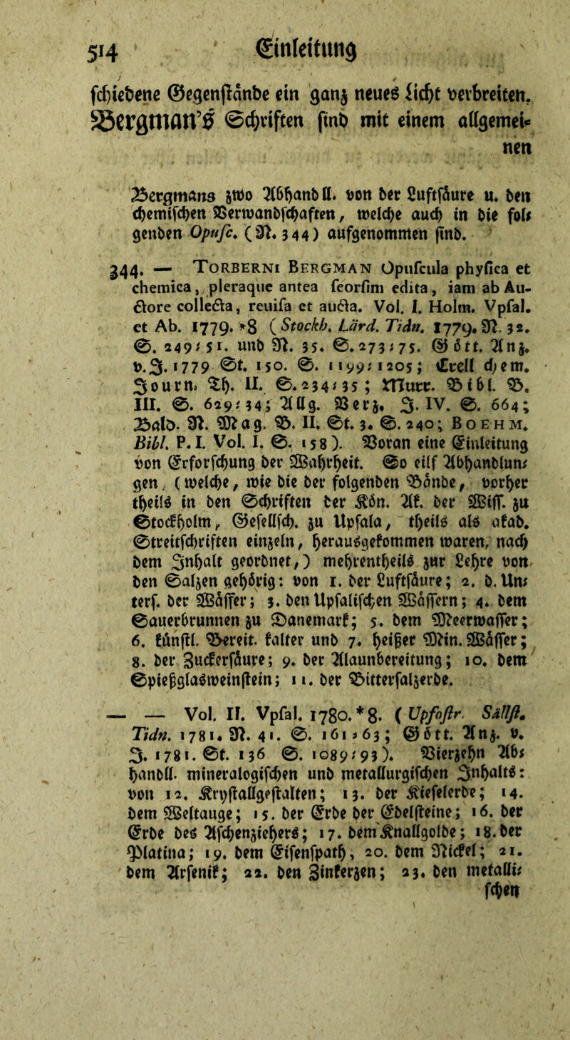 SA. 5 eng eh a echiebene Gegenftände ein ganz neues Licht verbreiten, Bergman $ Schriften —2 mit einem allgemei⸗ TER nen — zwo Abhand ll. von der Luftſaͤure u. den genden Opufe. (N. 344) aufgenommen fü nd. „A 44. — TOoRBERNI BERGMAN Opufeula phyfi ica et chemiea, pleraque antea feorfim edita, iam ab Au- dore collecta, reuiſa et aucta. Vol, I. Holm. Vpfal. et Ab. 1779. *8 (Stockb. Lärd, Tida, 1779. M 32. ©. 29:51. ud N. 35. ©.273:75. Goͤtt. Anz v.I. 1779. Öt. 150. ©. 119951205; Crell dem. - Sourn Th. IL ©.234:355 Murr. Bibl. B. IH. ©. 629:34;5 Allg. Verz. J. W. ©. 664; . Bald. NR. Mag. B. IL ©t. 3. S. 240; BoEHm, Bibl. P.I. Vol. 1, ©. ı58). Voran eine Einleitung von Erforfchung der Wahrheit. So eilf Abhandluns gen , (welche, wie die der folgenden Bände, ‚vorher theils in den Schriften ter Kön. Ak. der Wiſſ. zu Stockholm, Geſellſch. zu Upfala, theils als akad. Streitſchriften einzeln, herausgekommen waren, nach dem Inhalt geordnet,) mehrentheild zur Lehre von. den Salzen gehörig: von 1. der Euftfäure ; 2. d. Uns ter. der Wäffer; 3. den Upfalifchen Wäffern ; 4. dem Sauerbrunnen zu Danemarf; 5. dem Meerwafler ;- 6. künftl. Bereit. Falter und 7. heißer Din. Waͤſſer; 3. der. Zuckerſaͤure; 9. der Alaunbereitung;. 10, dem bh ale ar, sı. der Ditterfalzerde, — — vol, I. Vpfl. 1780.*8. ( Upfoftr. Sallf, Tidn. 178. N. aı. ©. 161563; Goͤtt. Anz. v. J. 1781. St. 136. ©. 1089:93),. Vierzehn Abs handll. mineralogiſchen und merallurgifchen halte: von 12. Kryftallgeftalten; 13. der Kiefelerde; 14. dem Weltauge; ı5. der Erde der Edelſteine; 16. der Erde des Afchenziehers; ı7. dem Knallgolde; 18. „der Platina; 19. dem Eifenfpath, 20. dem Nickel; 21. ‚Peg Arfenif; a2. den Zinferzen ; 23. den metalli: Shen \