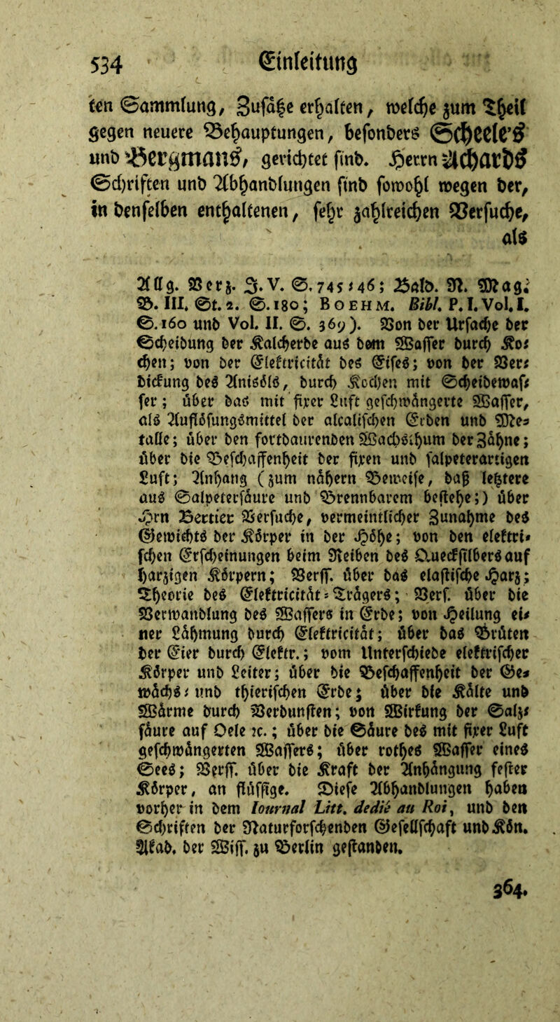 ten Sammlung, Zufäge erhalten, welche zum Theil gegen neuere Behauptungen, befonders Scheeles und Bergmans, gerichter find. Herrn Achards Schriften und Abhandlungen find ſowohl wegen der, in benfelben enthaltenen , fehr la Verſuche, — als WW Aus. Verz. J. V. S. 745546; Bald N. Mas: B. III. ©t.2. S. 180; BoerHm. Bibl. P.J. Vol. I. 8 160 und Vol. II. ©. 369). Bon der Urſache der Scheidung der Kalcherde aus dom Waſſer durch Kos hen; von der Elektricität des Eifes; von der Ders dickung des Anisoͤls, durch Kochen mit Scheidewaf; fer ; über das mit firer Luft gefchwängerte Waſſer, als Auflöfungsmittel der alcalifchen Erden und Mes tolle; über den fortdaurenden Wachschum der Zähne ; über die Beſchaffenheit der fixen und falpeterartigen Luft; Anhang (zum nähern Beweiſe, daß letztere aus Salpererfäure und Brennbarem beftehe;) über Zn Bertier Verſuche, verrmeintlicher Zunahme des Gewichts der Körper in der Höhe; von den elektri« ſchen Erfcheinungen beim Reiben des Queckſilbers auf harzigen Körpern; Verf. über das elaftiiche Harz; Theorie des Cflektricität : Trägers; Verf. über die Verwandlung des Waffers in Erde; von Heilung eis ner Lähmung durch Efektricitär; über das Bruͤten der Eier durch Eleftr.; vom Unterſchiede elektriſcher Koͤrper und Leiter; uͤber die Beſchaffenheit der Ge⸗ waͤchs⸗ und thieriſchen Erde; uͤber die Kaͤlte und Waͤrme durch Verdunſten; von Wirkung der Salz⸗ fäure auf Oele ıc. ; über die Säure des mit firer Luft geſchwaͤngerten Waſſers; über rothes Waffer eines Sees; Berff. über die Kraft der Anhängung fefter Körper, on flüffige. Diefe Abhandlungen haben vorher in dem Zournal Litt. dedie au Roi, und den Schriften der Naturforfchenden Gefellfihaft und Koͤn. Akad. der Wiſſ. zu Berlin geſtanden. — 364.