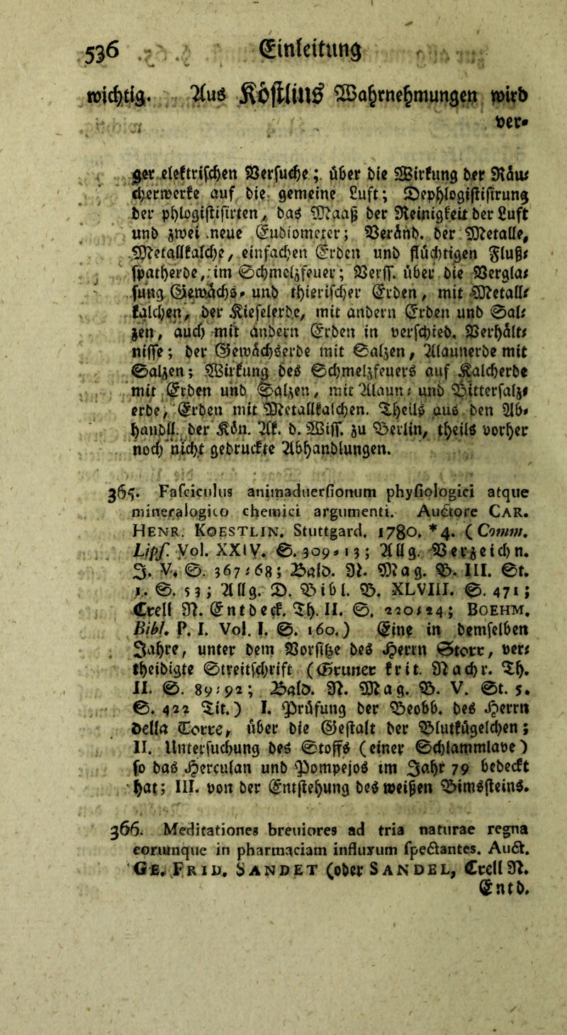 are nie — taten wird a ‚ dere — — Verſuche; über die Stun der räw ‚hermwerke, auf, die, gemeine. Luft; ephlegiftifirung der phlogiftifüten , „das Maaß der Reinigkeis der Luft ‚ und zwei neue ‚Endiomeget;, Veraͤnd. Metalle, Metallkalche, einfachen Erden und flüghtigen Fluß⸗ ſatherde, ‚im Schmelzfeuer; Verf, uͤber die Vergla⸗ Bu ‚Send und chieriſcher Erden, mit Metalle _ kalchen — Selig mit andern Erden und Sal: ‚a, anf ändern. Erden in verſchied. Verhaͤlt⸗ niſſe; der ——— mit Salzen, Alauterde mie RB; Wirkung des Schmelzfeners auf; Icherde „mit ‚Erden. und, Salzen, mic Mauns und Ditterfalzs * Erden mit‘ STH be ells aus den Ab⸗ Br ‚der Kon UF. d. Wiſt zu Berlin, Ak) vater Ford Aisanlungn. * ae     n * — 5 — ĩonum phyoloiei atque ninexalogico chewiei argumenti. Auctore CAR. HENBR KOESTLIN. Stuttgard, 17804. * 4.,( Comm. vn Lipf: Vol. XXIV. 8,309 135 Allg Berzeihn. 5. V. S 367:685:Bald. N. Mag. DIL St. 38,53; Allg: D. Bibl. B. XLVIII. ©. 471; Crell N. Entdee-Th.U. ©, 2204245 BoEHM, BA. PL. Vol. 1,.©: 160.) Eine in. ‚demfelben Jahre, unter dem Vorſitze des Herrn —— ver⸗ —theidigte Streitſchrift (Gruner krit Nachr. Th. ehr Tit.) 1. Prüfung der’ Beobb. des Herrn della ‚Torre, über die Geſtalt der Blutfügelchen ; AII. Unterſuchung des Stoffs (einer -Schlammlave ) ſo das Hercufan und Pompejos im: Jahr 79: bedect Dr hats I. von der Eniſtehuns des weißen Bimsſteins. N ae ER 366. — 9 breuiores ad tris naturae regna eorumque in pharmaciam influsum ſpectantes. Aud, GE) FrıD, SANDET (oder SANDEL, .. ned,