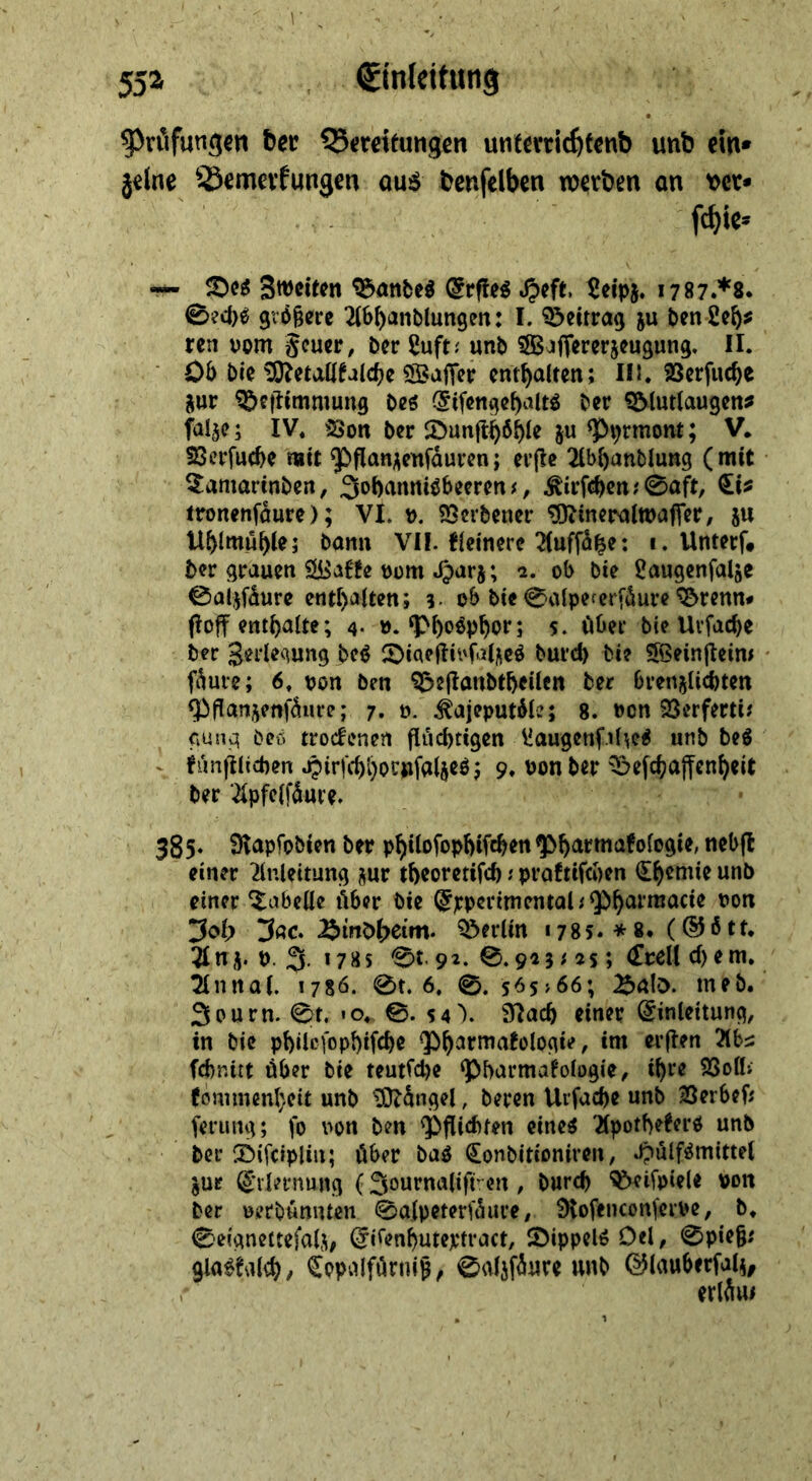 ^röfungcn bee QJeteitungen untcrric^fenb unb ein* 5elne ^-Semevfungen au$ bcnfclben werben on \>er* — Sn^fiten ^öttbe« (5rfleg Spift 5eipj. 1787**8. 0ecl)^ größere ^IS^anblungen: I. Beitrag ju ^en2c^? ren vom Scucr, Der 2uft.' unb ^ßjffererjcugung. II. ■ Oö bie ^etall^alc^e SSajTcr enthalten; IIi. SScrfuc^e jur ^eftimmung bes (Jifcnge^altö ber ^lutlaugen^ faljc; IV. Son ber ^öunft^ö^U ju ^prmont; V. SSevfuebe mit 9^flnni\cnfdurcn; evjlc 2lbl)anblung (mit 2:amarinben, 3ol)anniöbemn ^, ^irfc^cn?0aft, ttronenföure); VI. v. SSevbener ^inctsjlmaffer, ju U^lmu^lej bann VII. tleincrc 2(uffd^e: 1. Unterf# ber grauen vom Jparj; 1. ob bte ^augenfalje 0a4fdure cnt[)alten; 3- ob bie 0alpefcrfdure ^renn# floff enthalte; 4- ». ^Mp^or; 5. Ober bie Uvfacbe ber Serlequng M 2)iae|tivfalj\cö burd) bi? 56ein(tcim fduie; 6. von ben ^ejlanbtbeilen ber brenjlicptcn ^flanjenfdure; 7. v. ^ajeputdle; 8. von SSerferti? <iuno| beö trodenen fluchtigen liaugcnf.il^e^ unb beö ^ tunftlichen Jpirfchhorufalseöj 9. von ber '^efchajfenheit ber ‘^ipfeifdure. 385* Slapfobien ber p^ilofophifchen ^>harmafologie, neb(l einer Einleitung j^ur theoretifd)proftifeben (Ih^mie unb einer Tabelle über bie (^ppcrimentahQbh^rraacie von 3ol> 3«c. ?öerlin 1785. * 8. (©ö tr. 3Inj. V. 3. 1785 0t.9i. 0.943; 4s; (Ztcli d)em. ^nnal. 178Ö. 0t. 6. 0. s^s>66; ^alö. meb. Sourn. 0t, «o. 0. 5 4'). 9Iach einer Einleitung, in bie philcfophifche ^bh^rmatologie, im erflen Elb^ febnirt über bie teutfepe ‘Pbarmal'ologie, ihre SSoll; (ommenl}eit unb ^dngel, beren Uifache unb Berbef; feriing; fo von ben Pflichten eine^ ElpotbeeerO unb ber ®ifc»pUn; über bag ^onbitioniren, .ipulf^mittei jur Erlernung (Sournalift’-en , burep ^ifpiele von ber verbumuen 0alpeterfdiire, 9tofencon(eive, b. 0eignettefalj, Ei^enhuteptract, JDippelö Del, 0pie§; gla^talch/ Eopvilfdrnlp, 0aläfdure unb E^lauberfal^, erldm
