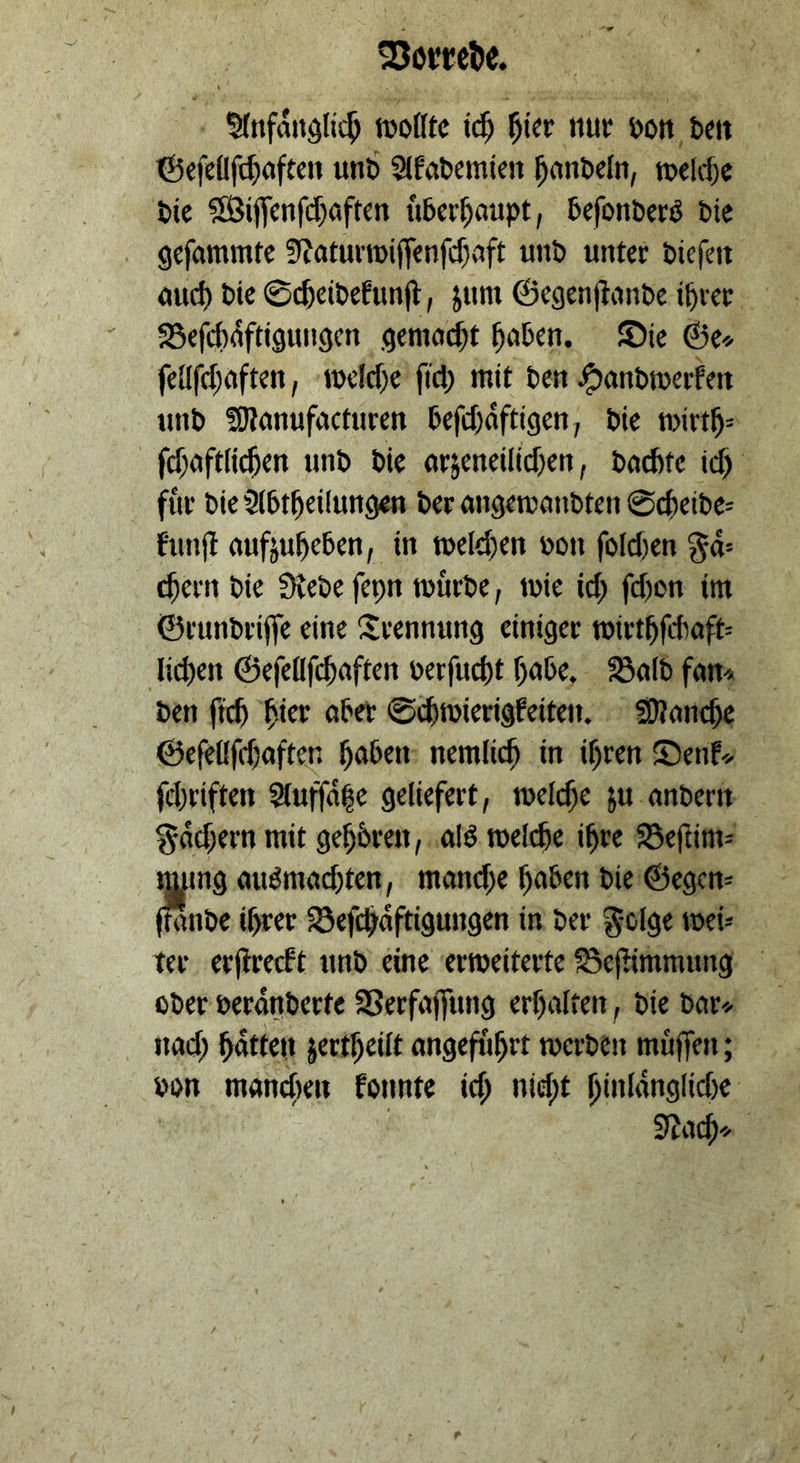 %tfandlic^ tüoto i(^ nuf öoit te« ©cfeüft^aftcn uni) ^fabemien ^(inöeln, tuelrf)« tie ?£Bijfcnfd)öftcn überhaupt, befonberö Die gcfammfc 3f?atur«)iff<nfcf)uft unb unter tiefen uud) tie ©cfeeitefunjt, jum @egen|liinte i^rer SSefdidftiguugen gemo($t ^uben. ®ie ©e« fellfd;(iften, tueldx fid; mit ten ^anbmerfen unt fOtunufucturen befd)dfti9en, tie n>irtl^= fd;aft(i($en unt tie örjeneilid)en, tacbte id) für tieSlbt^eilungen teran9ett)((ntten0cüeite= funjt nufjuüeben, in welchen ton foId)en %&- ^ern tie Stete fepn tourte, ttie id^ fd)on im ©runtriffe eine iJrennung einiger n)irt^fdmft= liefen ©efeflfcüaften terfud)t f)(tbe. fBult fun^ ten ftcü ^.icr ober 0(ütoierigfeiteu. S)?onc^e ©efeßfduften ^aben nemlic^ in if)ren Senf^- fd;riftett 2tuffd|e geliefert, welche ju antern §dd;ern mit gehören, ulöttelcfee i^re JSeftim^ immg uuönutd)ten, mand;e l^aben tie ©egcn= (tante il^rer Sefc^dftigungen in ter g-olge tteü ter erjlrecft unt eine erroeiterte 58e)Iimmung oter terdnterte SSerfuffung erf)alten, tie t(ir<- und; ^dtten jert^eilt angeführt toerten muffen; ton mancfien fonnte id; ntd;t ^inldnglidte