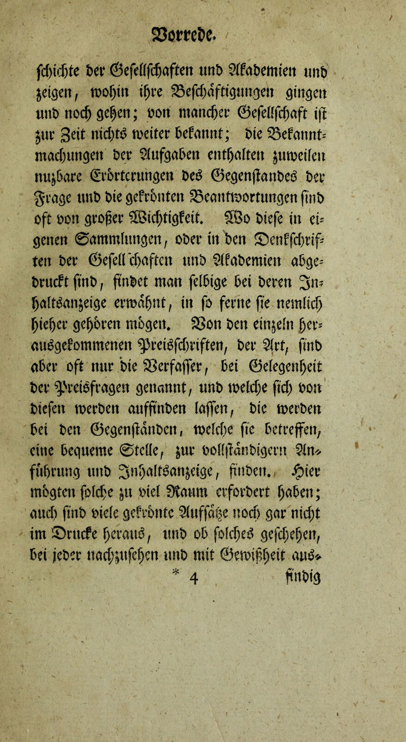 Eis ſchichte der Geſelſſhaften und Akademien und zeigen, wohin ihre Befchäftigungen gingen und noch gehen; von mancher Gefelffchaft iſt zur Zeit nichts weiter befannt; die Bekannt: machungen der Aufgaben enthalten zumeilen nuzbare Evdrterungen des Gegenflandes der Frage und die gefrönten Beantwortungen find oft von großer Wichtigkeit. Wo diefe in ei- genen Sammlungen, oder in den Denffchrif: ten der Gefellihaften und Akademien abge: druckt find, findet man felbige bei deren In— hieher gehören moͤgen. Von den einzeln her: ausgekommenen Preisſchriften, der Art, ſind de Preisftagen genannt, und welche fich von dieſen werden auffinden laſſen, die werden führung und Inhaltsanzeige, finden. Hier auch find viele gefrönte Auffäge noch gar'nicht im Drucke heraus, und ob folches gefchehen, bei jeder nachzuſehen und mit Gewißheit aus⸗ — En findig