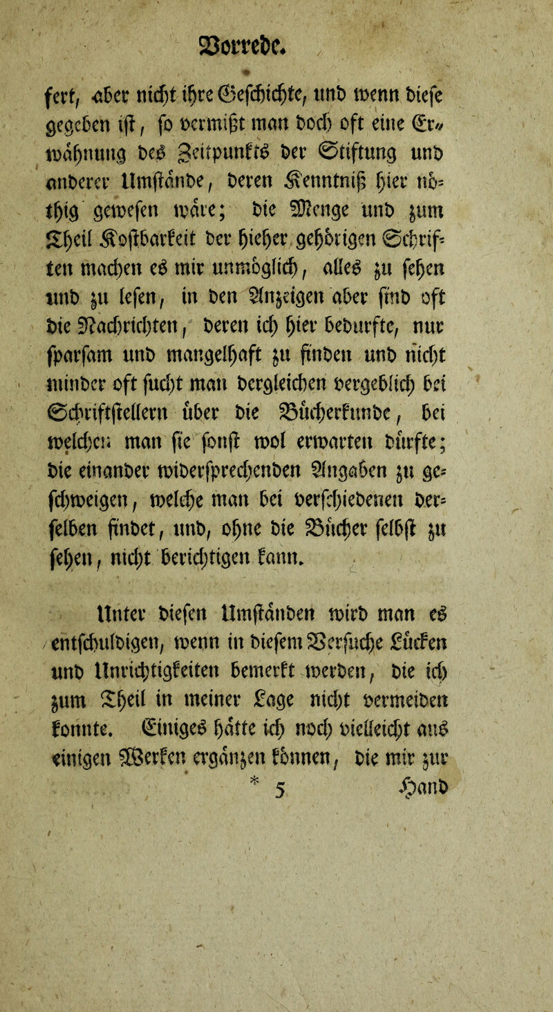 23omt)c« fert, •öBcc nt^t i^re ©cfijicl^te, «nli itjcntt t>iefc 9ege5en ift, fo ücrmiit man t)od) oft eine €r« n)df)mm3 Dtö geitpunftS Pet ©tiftimg unb nnbcict Uml^anbe, beten ^enntnif; f)iet n&= t^ig gemefen mnte; bte SRenge unb |um S^eil Äojfbarfeit bet l^ie^et ge^btigen 0c|)tif- ten mad)en eg mit unmöglich, aßeg ju fe^en «nb |u lefen, in ben 5(njeigen a&et fmb oft bie 9?acf)tirl)ten, beten ic^ ^iet bebntftc, nut fpatfam unb mangelhaft ju jtnben unb nicht ininbcf oft fud)t man betgleichen petgehlid; hei ©(htiftfeeßetn übet bie 33uchetfunbe, bei meldjciä man fie fonfi mol etmatten butfte; bie einanbet mibetfpted)enben SIngöben ju gc- fd)meigcn, mel^e man bei berfchiebenen bet= felben |tnt>ct, unb, ohne bie fSuchet felbfl ju fehen, nid;t betid;tigentann. Untet biefen Umfidnben mitb man cg / cntfchulbigen, menn in biefem 58erfud)e Suchen unb nntid)tigfeiten bemetft metben, bie id) jum Sh«il meinet Sage nid)t petmeiben fonnte. ©nigeg hatte kh nod; Pießeid;t aug einigen SÖethen etganjen fbnnen, bie mit jut * 5 /oanb