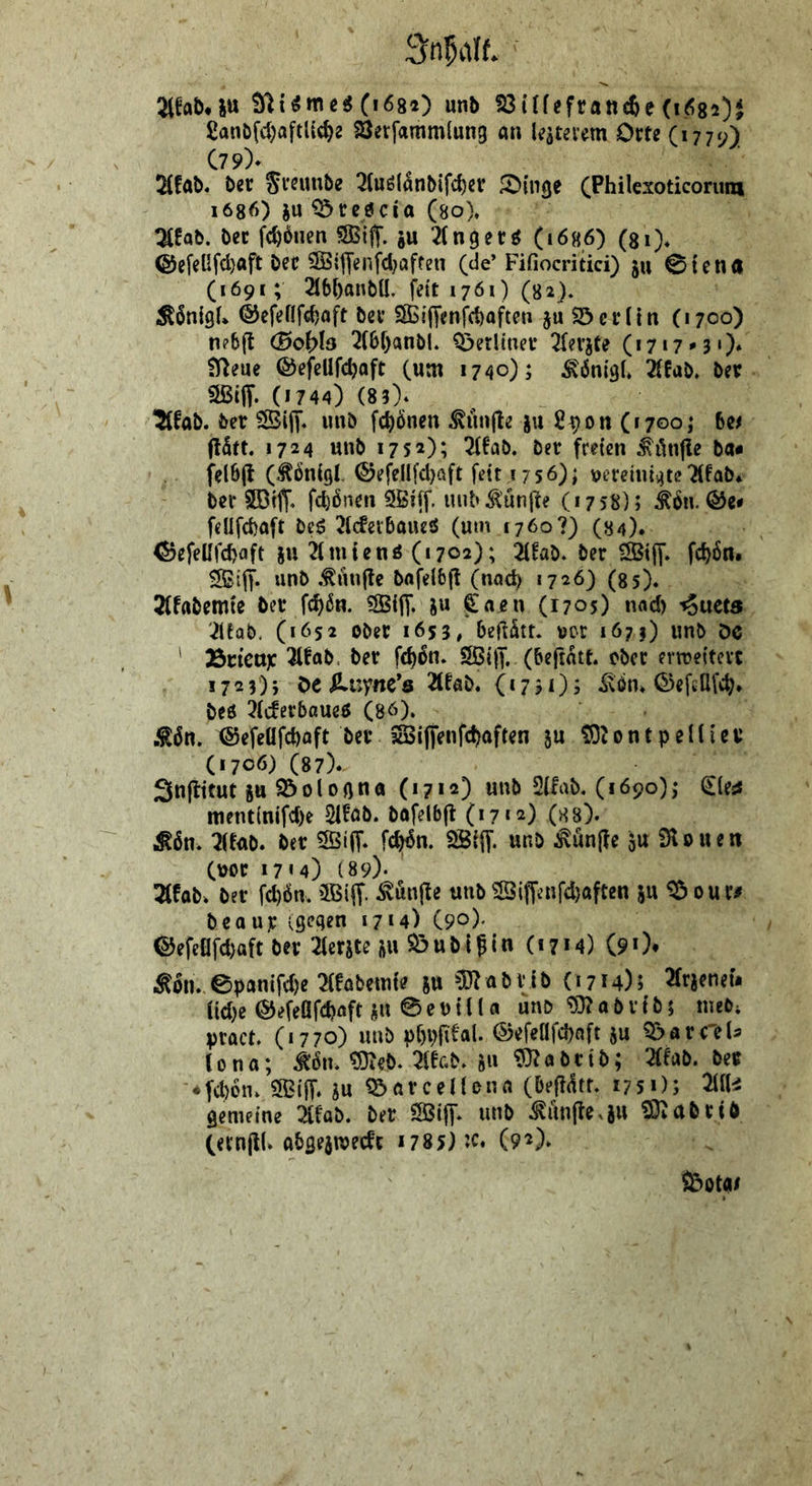 (i684) unb S3i(fefran^e (1682)^ £anbfcf)aftUc^2 SJerfammlung a» kateiYtn Om (1770) C79)- 5(fÄb« bcr Srsimbe 2(uöl^nbifc^ev JOtnge (Philexoticorum 1686) ju ^reöcia (so). t^fab. bec fc^bnen ?83iff. gu ^(nget^ (1686) (si). ®cfcUfd)aft bec ®ijTenfd;affen (de’ Fifiocritici) gu 0tcn(l (1691; 2I6()anbU. fett 1761) (82). Äönigf* ©cfettfc^aft bev SBiffenfcbafte» ju $öci*(in (1700) n?6(t (Boifls 2f6f)anbl. ^erltnev 2(ergCe (i7»7'3 0* fy^eue ©efellfc^aft (um 1740); ^önigl. 2{6ab. bev Sßtff- (1744) (85)* ‘5(fab. ber SiiT« uub fc^Önen ^un|le gu 2^on (1700; bei 1724 unb 1752); 3ffab. bev freien ^lynfle ba* felbjt (^önigl. ©efellfdjaft fett 1756); vereiniijte'Äfab* ber SDtjT* fdjönen SBiff. nub ^'un|te (1758); ^6n. felifcbaft beg 7l(fevbaueö (um 1760?) (S4). <$jefeUfd)flft gu 71111 ienö (1702); 2(fab. ber ®jy. fc^6n, unb .tunftc bnfelbf! (nad) 1726) (ss). 2(fabemte ber fc^6n. «SBifi*. gu €aj?n (1705) nad) -^uets 7(fob. (1652 ober 1655, beft^tt. vor lö??) unb öc ' 35nett)C Tlfab. ber fc^5n. SBiff. (beftatt. ober ern?e{tcvt 1725)5 Oe ^uyne’ö Tlfab. 0750> Äbn. ^efeöfe^. beö 7(c!erbaue5 (80). .^6n. @efeüfd)aft ber 3Si|fenfc^)aften gu ?f)t0ntpelfier (1706) (87). Snflitut gu ^ 010 fl n a (1712) unb 2lfab. (1690); diest nient(nifd)e Sit'ab. bafelbfl (17*2) (ss). i^bn. 7ffÄb. ber 5ötff* Wn. SBijf. unb ^unjle gu SHouen (\>or 17« 4) (89)- 2(fob» ber fd)6n. 5BijT. ^unjle unb ^i|Tenfd)afcen gu ^ our# beaur (flcflen 17«4) (90)* ©efcflfd)aft ber Tfergte gu ^ubijin (1714) (90* ^on. epanifd)e mbetnte gu ^löZabvib (1714); Tfrgeneu Cid)e ©efeÜfi^aft gu 0ei>{llfl unb <i9?abvib; ineb; pract. (1770) unb pOpfital. ©efellfcbnft gu ^avCaU (ona; Ä. ^eb. 7fer.b. gu 9}7obtib; Tffab. ber ■♦fd)6n. SBiff. gu ^arcelUna (be{?(!tf. 1751); Mi gemeine Mab. ber SöifT* unb ^unf^e^gu SD^abrib (ernjlU abgegmed'c 1785) :c. (92). S&otfl/