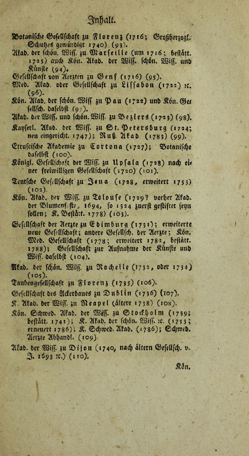 Snldlf. aSotantfcfi« @ef<af(6üft ju S (o«e ii} (i 716 i ^et50S(; 0({)U^^ö gi’n5ut’bi9t 1740) (93% 2(fal). Der fd)6». SBiff. ju ©iarfeiUe (um 17«6; 1733) uud) ^6n» 2(fab. Der SSBijt. Wn. SSijT. unD ^un|te (94)* föefeOfd)aft von‘2(erjten ju ©enf CJ7iö) (93). 5)ieD. 2{faD. oDer ©efellfc^aft ju ßiffabon (1722) (96). Mn* iltab. Der fc^6n. SStff ju Q^au (1722) unD fellfcf). Dafelbjl (9?)» 3lfaD* Dn’?IBi(T. unD fcb6n.S5iff. ju $5ßsf cr^ (17^3) (98). ^avfetl. ^IfaD. Der fSiff. j^u 0t. ^eteröDurg C1724; neu cingertd)t. 1747); 9tu§. 2ifaD (1783) (99). <Strufctfcl)e 2(6aDemte ju €ortona(i73 7)> Q5otantfcr)e DiifelDft (100). ^ßnigt. <S)efeß|d)öft Der ^u Upfala (1728) nac^ tU ner freuvtüigen ®e[cttfd)aft (*720) (»01). 5eutfd)e ©efiöfc^oft ju (17*8# erweitert 1753) (102). ,^6n. ^IfDD. Dev SiiT. 8U ^lotoufe (1729? vor()er 2ifaD^ Der S5iumenf,fte, 1694, fo 1524 juerji gejiiftet fepn foöen; 1778) (103). ß?effflfd)aft Der Iferjte ju € D i m b u r g (173 0; erweiterte neue ®ef?tffcböft; onDere ©efellfc^. Der Ziv^U; Mn, 5D^eD. ©efeüfd)aft («778; erweitert 1782, beji^tn 1788); ^efellfc^ttft jur 2(ufna^me Der ^iinfce unD SBiff. Dttfelbft (104), SIfab, Der f^ßn. SSBif. ju 9^0ereile (1732, ober 1734) (105). / 5aubengefel!fd)flft ju Siorenj (17 3 5) (io6> ©ef8nfd)aft De^ ^Icferbmie^ ju ^t)ubUn (1736) (107). 21föb. Der ®|T. ^u fTleapel (ältere 1738) (ioh). 0d)weD. 2{faD, Der 0tocft)oim (1739; befldtt 1740 J (‘ 73 31 erneuert 1786); 0c^weD.^ItaD. (*786)5 0e^weD* berste 2(bDanDf. (109). ÜUb* Der Siff- üu 5>ijon (1740^ na^ Eltern 0efeöfd), Vv