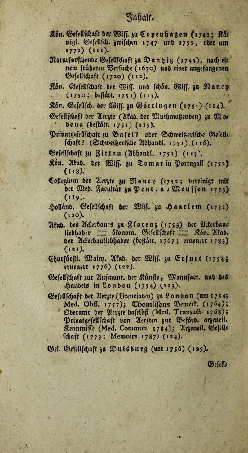 still. I>et ®i|T-}« €i>P«n6«9e« ('74*; StSs nttjl. ©ef^üfc^. jroifc^en 1747 unb 175^, ober um 1772) (in> 3^aturfor|l^enbe ©efedfc^aft iu ©an^tg (1743)^ nac^ eis nm früheren ^erfucbe (1670) unb einer angefangenen ®efeüfd)aft (1720) (112), ©efeflfcbaft bet «SBiff. unb fd)6n. SSiff. |u Sflancp C1750; bejldtt. 1751) (**3). ©efeöfd)* ber SBiff. iu ©octingen (175O (114). ©efeüfcbaft ber 2ierjte (21fab. ber ?0?utbmagenben) gu ' bena (bejl^tt* 175*) (ns). ^ribatgefeüfcbaft ju 25afei? ober <^c^wei^erifd)e (Sefell* fcbaft? (0d)tt)eii^ec(fcbe 2lbb^nbl. 175*) C»*6). ©efedfcbaft 5u Sittou (^bbanbl. 175*) (*«?;. i^6n. 2(fnb. ber SKijf. 511 ^omar in ^ortugall (1752) (118). ^oüegium ber 2(erjte ffianct? (1752; vereinigt mit ber t9?eb« S«cultat ^u ^ont i a > SDJouffon 17S3) 4>onänb. GefeOfilbaft ber SSBijT. »u Haarlem (1752) (120) . ' 2lfab. be^ Tfcferbau''^ Su gforenj (1733) öer Slcferbautf liebf)aber ZU ofononu ©efellfcbaft ZZI ^6n. 2(fab. ber 2(cferbQuneb(;aber (befiatt. 1767; erneuert 1783) (121) . (S()urför|lL Siains. :^fab. ber ?83{jT, ju Erfurt (1754; erneuert 1776) (122). ©efeüfcbaft jur 2(ufnmnL ber Sänfte, ^anuföct» unb M »^anbel6 in Sonbon (1754) C'25). ©efetlfcbaft ber 2lerjte(ßicencioten) £onbon (um 1734; MecU Obff* 1757); (EbomU'fc*ns 25emerf. (1764); ‘ Oberamt ber ^erjte bafelbj! (Med* Transad. 176s); ^riratgpfeöfcbaft von 2(erjten jur 25cfbrb. arjeneil. ^enntntjfe (Med. Commiin. 1784); 2lr5eneil. ©efeU^ fcbaft (1773; Memoirs 1787) (*24), ®ef* ®efeflfd;flft 511 JOuiöburg (vor 1756) (125)* iSefedi