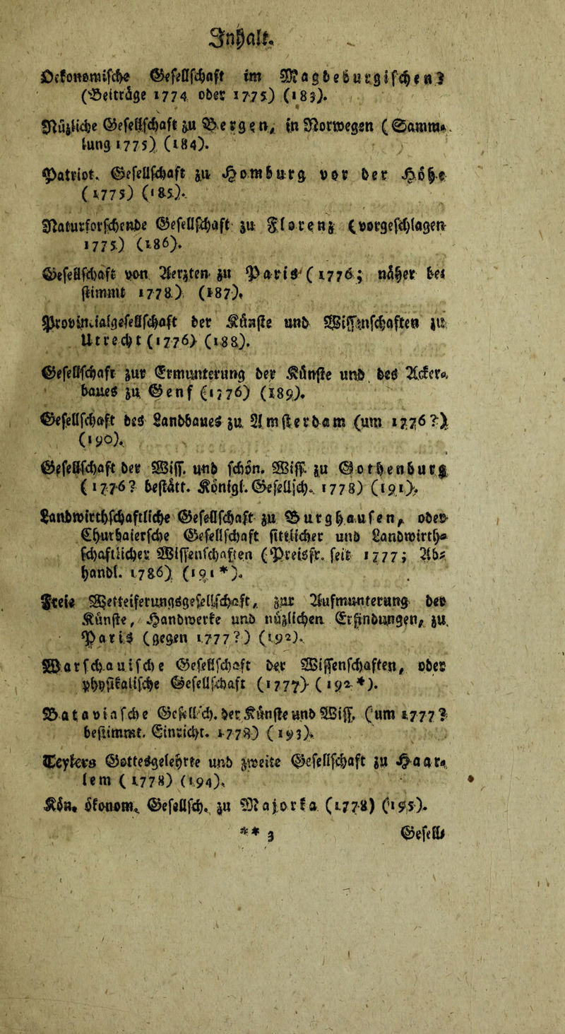 jöcfoHßmifi^ im ^DiögteSurgifc^e«3 ('sSeiträge 1774 obes: 1775) («83). 0luil{4ie ©efeßfc^flfl p ^c¥9? t>^ fn i^Jortöegsn (0animA. tung 1775) (184). ^ati-iot. ©efeüjifeafe jii ^ cm bar 9 &cr t (1775) («arf*. S^aturfoific^fRibe ®efenf4)aft ju glövenj (»Dr3cf^)fö9en- 1775) Ct86> Ö>ef€aftl)af$ 2§?riten ju (177^; nh^it ^ei {limiiW 1778) (*^87)» 5kot)lnvtft(9?feSfc^4t i>et ^Ö3i(?e Sij^tnfc^öftew iii Utrecht (1776) (i,8a). ©efeßfc^aft ^ui? (Jtitiunterung be^ ^ön<!e wnö. beö 21(fcrfl. boiieö ju, @enf (ij76) (189^ bid Sanbbflöe^ SU. 2Imfterb«m (um 1776 (»90X €5ffeß(c()flft b<!« SSiiT. u^b fcbon. SSiff: ju <§otbenNc$ (1776? bejlltr. ^6n{9(*<^fi2a}(^. 1778) (t9j> jünbwttt^fc^afilfc^ ®efeC[fc§a|t ju ^ u r 9 ^ « u f e n ^ obee* C^utbaterfcbe @cf<efifd)aft iltiiicfeer unb Sanbmtrtf)« W)4tHcbeK (‘Preiöfr, feil 1777; ^anbt. 17s6) (191 JtcU ^eWeiferungögeJelf^c^ft,. gac ^luftnrniterun^ btt , ^^anbtuevle unb nüsHc^m (^rpnbimgen/ ju. (gegen *.777?) (192).^ S©orfd>-auifc{)e (5JefcüfcI)a|t btx ^i|5cnfc()afteu, pbec P^ppaltfc^e ©cfeüfcbaft (i 777> C *9^ *)• S5 a t a b t a fcb e ©ef<U/cb. bec ^unfle unb SSijf, (um 1777 3 bertimmt. ^indcbt. ^778) (i93);>t ^cyk^s unb jajeiu (^efefifcbaft SW ^öat4 (em ( i778) («.94), ^fböPiw^ ©efgflfcb., ju ?9iaj.orf a (1778) ('*95). *♦3