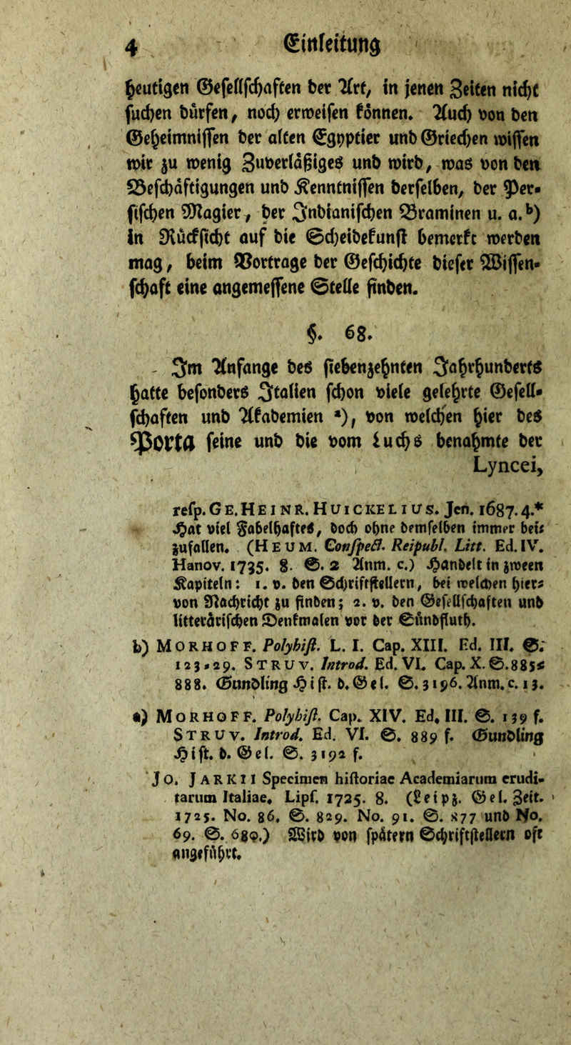 ſuchen dürfen, noch erweifen fönnen. - Auch von den ‚Geheimniffen der alten Egyptier und Griechen wiffen wir zu wenig Zuverläßiges und wird, was von den Befchäftigungen und Kenntniſſen derfelben, der Per⸗ ſiſchen Magier, der Indianiſchen Braminen u. a.b) in Ruͤckſicht auf die Scheidefunft bemerkt ‚werden ſchaft eine Me Nee Stelle NR 6 68. ſchaften und Akademien *), von welchen bier des Porte ſeine und die vom Luchs benahmte der | Lyncei, | reſp. GE.HEINR. Hirieker Tue 1687. 4* zufallen. . (HE UM. Confped. Reipubl, Lit. Ed. IV. Kapiteln: 1. v. den Schriftſtellern, bei welchen hier⸗ von Nachricht zu finden; 2. v. den Sefellfchaften und litterärifchen Dentmalen vor der Suͤndfluth. a) MORHOFF. Polyhiſt. Cap. XIV. Ed, III. ©. 19 f. STRUV. Introd. Ed. VI. ©, 839 f. Gundling Hift.d. Gel. ©. 3192 f. a7 'Jo. JaRKLI Specimen hiftoriae Academiarum erudi- tarum Italiae, Lipf, 1725. 8. (Leipz. Bel. Zeit. 1725. No, 86, ©. 829. No. gı. ©. x77. und No, 69. S. 689.) ‚Wird von fpätern Schriftſtellern oft angeführt, -