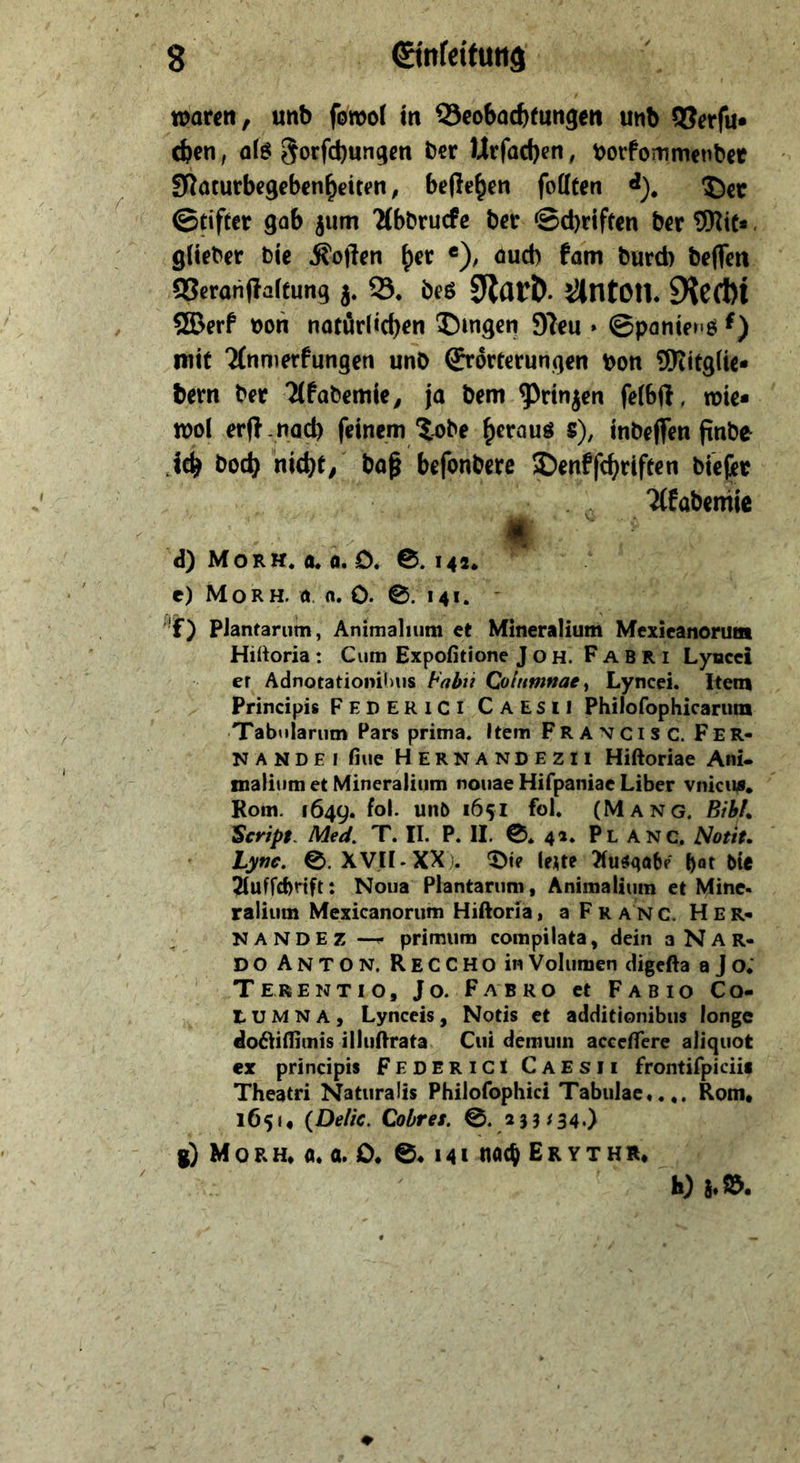 waren, unb fowol m ©cobacfcfungen unb QSerfu* eben, al^ gorfebungen bet Urfacf)en, borfommenbet Sflaturbegcbenbeiten, beließen fottten <*), ©cc ©tifter gob jum 'Mbbruefc ber ©d)riftcn ber tO^iC*. glieber bic Soften «), öud) fam burd) beffen gSerariflaffung j. 33. beö 0lar&. lüntOU. 9ieCl)l ®erf bon natüdiebrn ©mgen 9?eu » ©panieMö nitf Tfnnierfungen unD ©rorterungen bon ©titglie* bern bet Ttfabemie, ja bem ^nnjen fetbjl, wie* wol erf?-nad) feinem ?-obe ^r^auö s), inbeflTen ftnbe jeb boeb “niebt, baß befonbere JDenffebrifeen biejit 7(fabemic <1 d) Morh. a. a. 0. 0.14a. e) Mo RH. 0. n. 0. 0. 141. PJantarum, Animaliiim et Mineralium Mexieanorutn Hiltoria : Cum Expofitione JOH. Fabri Lyucci er Adnocationiiius Columnae^ Lyncei. Item Principis FederiCI Caesii Philofophicarnm Tabnlariim Pars prima, Item Francis c. Fer- na N D E i fiue Hernandezii Hiftoriae Ani- malium et Mineralium nouae Hifpaniae Liber vnicii4. Rom. 1649. fol. unö 1651 fol. (Mang. Bih!^ Script^ Med. T. II. P. II. 0. 41. Pl ANC, Notit, Lync, 0.xVH-XX . ^te leUt Xust^abe bie 2Iuffd)rtft: Noua Plantariim, Animaliiim et Mine- raliiim Mexicanorum Hiftoria, a F r a n c. H e r- NANDEZ — primiim compilata, dein 3 N A R- DO Anton. ReCCHO in Volumen digefta a J o; ‘ Terentio, Jo. Fabro et Fab 10 Co- t U M N A , Lynceis, Notis et additionibiis longe do6Iiflimis illiiOrata Cui demum accelfere aliquot ex principis FedericI Caesii frontifpiciii Theatri Naturalis Philofophici Tabulac».,. Rom» 1651» {Deik. Cobres. 0. 233/34.) g) Mo RH» a* a. 0» 0.141 nach Er ythr»