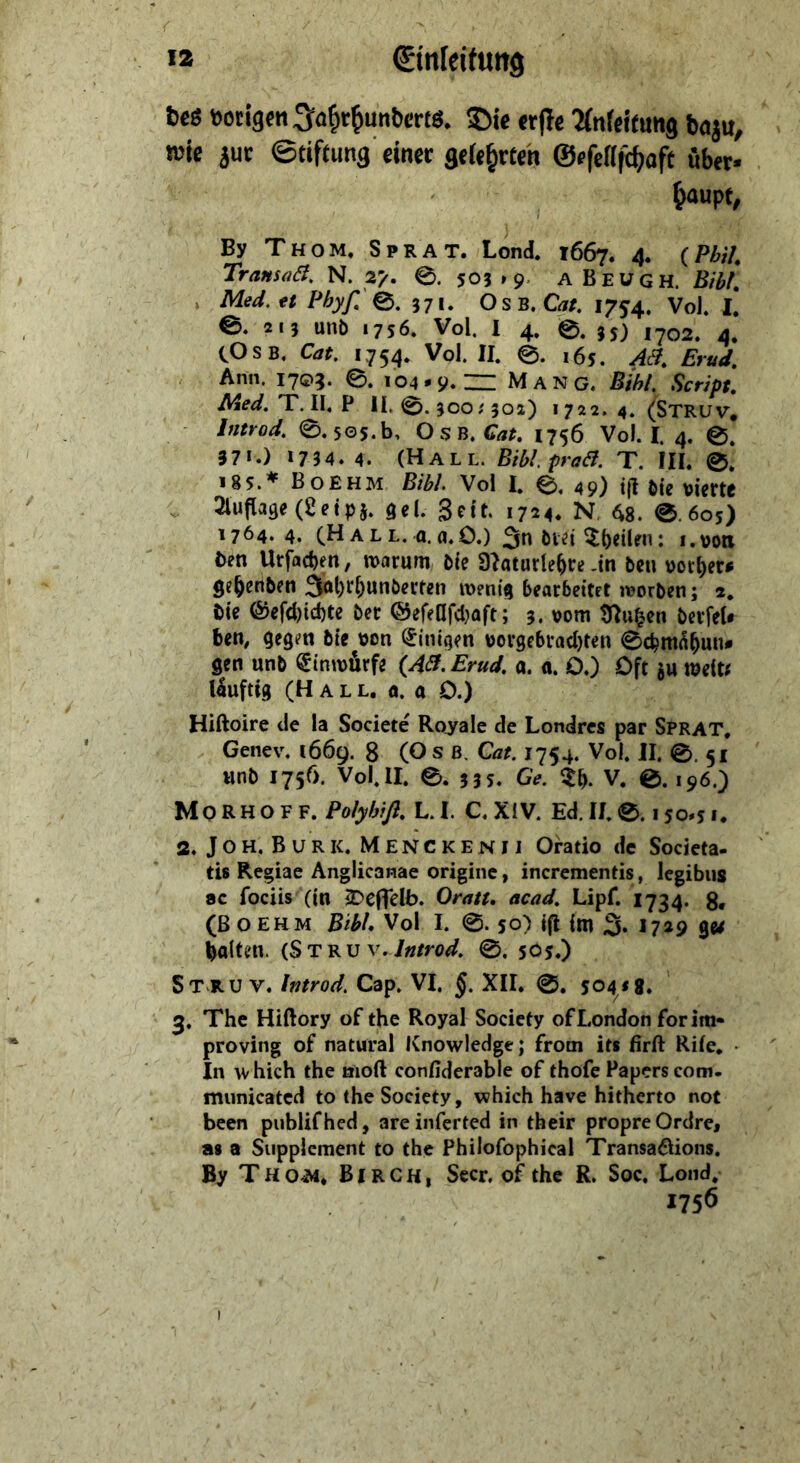 «2 €tnleifun9 bes »otigcn^o^r^unbrnö. 5Me «fle ‘Mnrctfuiia feaju, wie iuc ©tiftung'dn« 3t(«^«eh ©ffefffc^oft übet» ^aupt, By Th OM. Sprat. Lond. 1667. 4. {Phil TransüB, N. 2^ 0. 505 »9. A Beugh. Bibi. Med.tt Phyß'^^ 371. O SB, Cat, 1754. VoJ. I. e. 213 unb 1756. Vol. 1 4, e. 35) ,702. 4. COSB, Cat, 1754. Vol. II. 0. 165. AB, Erud, Ann. I7©5. 0. 104• 9« = Mang. Bihi, Script. Med.'T.W,^ 11.0.300/502) 1722. 4. (Struv. Introd, 0.5O5.b, O s B. 1756 Vol. I. 4. 0. 371.) »7 34.4. (Hall. BiblpraB. T. HI. 0. 185.♦ Boehm Bibi Vol I. 0. 49) t(I bie vierte . 3lufla9e(2etpj. del. Seit. 1724. N. ^g. 0.605) 1764. 4. AL L. a. a.0.) 3n bvet i.vott i>en Urfacben, warum bie 3Iaturle&re .in ben vorder# ge^enben 3ö|)*^&WBberten wenig bearbeitet worben; 2, t)ie (§jefd){d)te ber ®efenfd}aft; 3. vom Ü^u^en berfeU ben, gegen bie von Einigen vorgebrad)ten 0cbm^^un* gen unb ^inwürfe {AB, Erud, a. a. O.) Oft au weit^ Uuftig (Hall, «. a 0.) Hiftoire de la Societe Ro_yaIe de Londres par Sprat, Genev, 1669. 8 (O s B, Cat, 1754. Vol, II. 0.51 unb 1756. Vol, II. 0. 535. Ge, Zf), V. 0. 196.) Mo RHO FF. Polybiß. L.I. C, XIV. Ed. II. 0.150*5 1, 2. JoH, Burk, Menckenii Oratio de Societa- tis Regiae Anglicanae originc, incrementis, legibus 8C fociis (in SDefTelb. Oratt, acad, Lipf. I734. 8. (ßoEHM Bibi Vol I. 0.50) ifl im 3» *7^9 ge^ halten. {Stkv v, Jntrod, 0. 505.) St ru V. Introd, Cap. VI, XII. 0. 5041g. 3. The Hiftory of the Royal Society ofLondon for im* proving of natural Knowledge; from its firft Rife. ■ In which the nioft confiderable of thofe Papers com- municated to the Society, which have hitherto not been publifhed, areinferted in their propre Ordre, as a Supplement to the Philofophical Transaöions. By T H o^, BIR c H, Secr. of the R. Soc, Loiid,