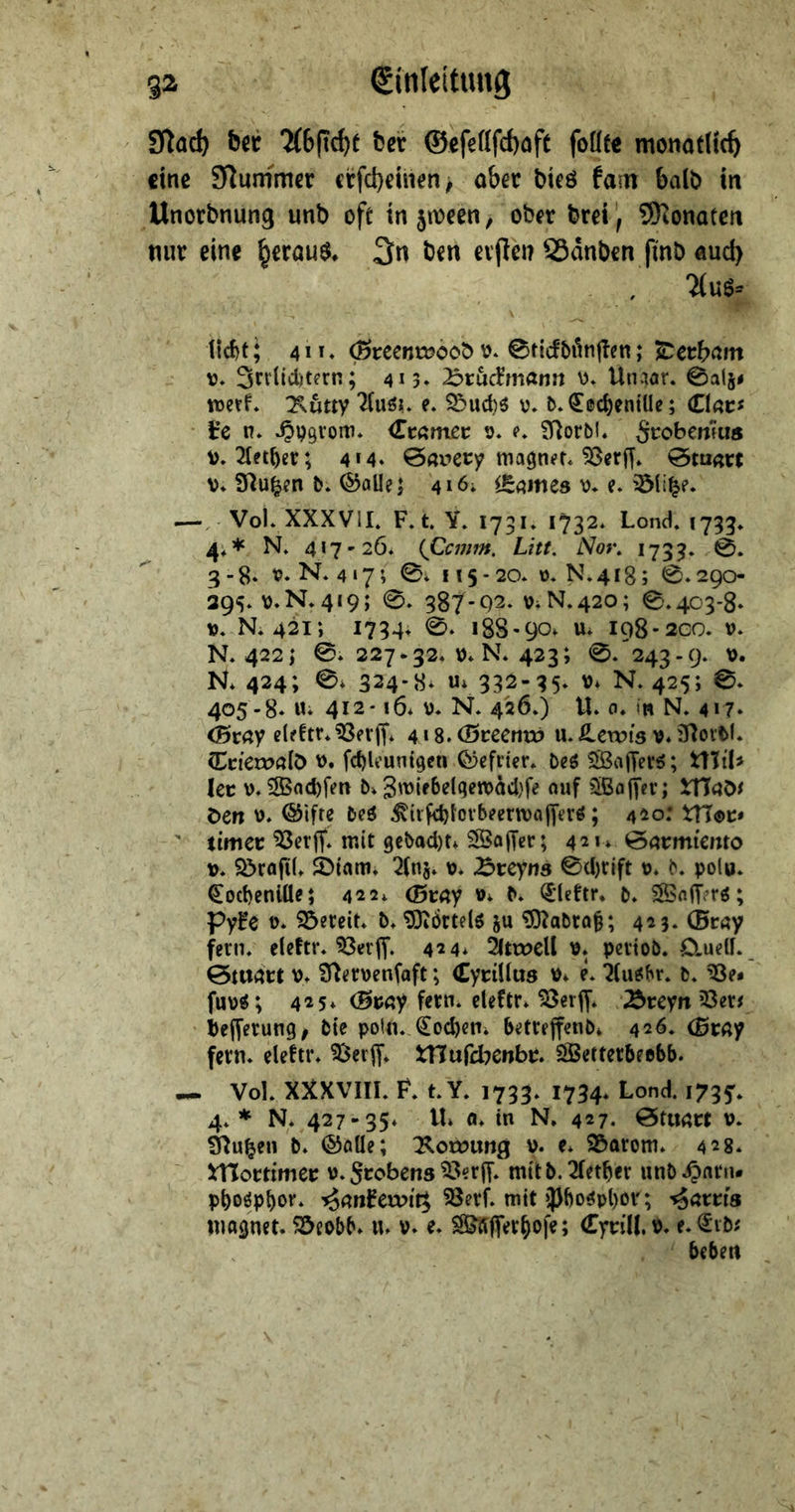 92 Einleitung Sf^a^ ber ber @efeflfd)(jft foüte monatlich eine Stummer crfct)emen> ober bteö fain balb in Unorbnung unb oft in 5tt>ccn, ob^r brei) SKonateti nur eine ^erau$^ 3n ben evpen SSdnben fmb Äud> , Ttuö- licbf; 4 *»♦ 0reent»bob v\ 0t{cf5dn|Tcn; ^ctbcim V, Sniiditern; 413» 25rMmann 0. Un.)ar. 0al5< wert* :Kutty e. 93ud)ö 0. t>*<2[ccbeniUe; Ciac^ t’e n* ^pgvom* Ccßmec t>* <>♦ 9i^orbl* Srobenfu« v»2(et^er; 4M* 0nv»ecy ma^nft* 53er[f* 0mn« V* fJ^u^en b* ^allej 416; lE^mes e. —, VoK XXXVil. F»t Y. 173!♦ 1732* Lond. 1733» 4;* N» 417'20. {Qcmm. Litt. Nor. 1733. 0. 3-8* x>. N* 4 17; 0; 115 - 20* ü- N. 418; 0* 290 29s* v*N.4I9; 0. 387-Q2* OiN.420; 0,403-8* M. N, 421; 1734* 188-90* u* 198-200. V. N. 422; 0. 227-32. 0* N. 423; 0. 243-9. \>. R424; 0* 324-8* Ui 332-35. u* N. 425; 0. 405 -8* Ui 412-16* u. N. 426.) U. 0. in N. 417* (Btay cleftr. ^fvjf* 4 > 8. (Btccnvö u. S^evois v* 37ortl. (Cticxvali) u. fc^U’unigcii Cijefn'tr. Deö 5S8a|Tevö; t\MU kt V. 3Bad)fen b* 3u>‘^^^t8wdd)fe auf 5ßfl|fer; iUdÖi öen u. ©ifre beö ^trfc^fovbeerwafyerö; 420;  timer ^erff. mit 9ebad)ti SÖojTer; 421* ^nrmi'cmo u. S>rafi(» $btam* 2(nj. u. ^ireyns 0d)fift u. b. polu* ^oebeniü?; 422* (Btay »* b* ^’Uttr, b. ®nfr?rö; Pyfe t>* 95ereit. b, ^Oiörtelö ju ^abro§; 423* (Bc«y fern, eleftr. 424* ^ätweU u* pevtob. Cludf. 0tU4ri: P* 9^<!rpen(aft; (Cyrillus v* e. ^(u^br. b. fup«; 425* (Bmy fern* cleftr* ^erjy* ^reyn 23er^ iefferung/ bie poln. Soeben* betreffenb* 426. (ßrny fern, eleftr» ^erff. tnufd^enbr* ElBetterbeebb. Vol. XXXVIll. F. t. Y. 1733. 1734. Lond. 1735'. 4. * N. 427-35* tli (I* in N, 427. öturtrt v. Slu^en b* ©öüe; 75lot»img v* e* S&arom* 428* ^ITortimer u* Srobens ^erjf. mttb.21etber unb.O«riu pboöpbor. '^anHvoit^ SSerf. mit ipbo^pl)OV'; '^ötris warnet. 55eobb* u. v* e. 3&Äffer^ofe; (Cyrill. P* e.^^ibi beben