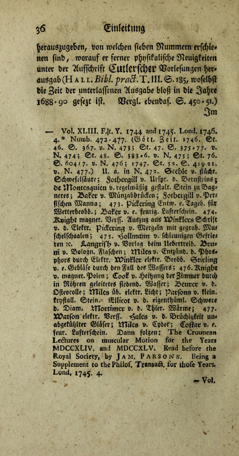 ' » ^erouöjugeBcn, »on rocfc^en (ic6en 9f^ummcm wfd^te* ncn fmb, worauf er ferner p^i)fitalifc^e SReuigfeiten unter feer 'i(uffcf)rift QSorlcfungen f)er» öuSgab (Hall. Bihl. fraB, T. IIL 1S5, n)ofelb(l feie 3«C fe«it unterlüffcncn Tfusgabc blo^ in feie 1688'90 grfeit i|T. SSergf, efeenfeaf. ©.450.51.) 3m — Vol XLIIL F.jt. Y* 1744 and 1745. Lond» 1745* 4.* Niimb. 472-477. >746. 0t* 46. 0* 367-V.N. 473 » 0t. 47- 0* 375 »77‘ V. ^ N* 474 5 0t. 48. 0. 383*6. v. N. 475; 0t. 76. 0. 604/ 7. t). N. 476; 1747- 0t. 52. 0. 4i9>2i. V. N. 477*) tl. a. in N. 472. 0ect)le v. jlöcfct. 0d)tt>efdfduce; Sot()ec(j{lI Urfvr. 6. Söerniteinöj öe tnontes<|men ü.regelmdSig gejtalt. ©tetn juS^ags n?ceö; ÄnHec ^Otunjab^röcfgn; Sotbßi'gtll v. ‘Pen iifc^en tOJanna; 473. pi^eemfl (5ntn>. e.^ageb. fiie SSBetterbeobb.; .BaHec v. e. feuvig. £iifterrd)etn. 474* magnet. SBerff. 2(uöjug aitß XlCXnnecö 0cbrift b. iSleftc. pic^eriitg v. Sl^ergeln mit gegrob. SÖiU# (^cf)elfd)aaten; 475. '^ollmnnn v. fd)leunigen (^efrlei ten 2C. SL^ngtif^ \). Vortag beim Uebertreib. Äeu» m V. SÖologn. ^U|d)en; tTtiles». ^ntj»^nb. b. ‘Pbo^# pbor^ bureb ^leftr. XVinBev eleftr. ^eo&b. 0tirltng ». e.®eb(dfe burct) benSall be^^Bajfevö; 476^'Kwgbt \j. magnet. ^olen; Coo^ v. .^ei^ung ber Simmev bued) in !)t6()ten geleitetet flebenb. ^SBofyer; J^eavev v. b* DiteocoHe; ÜTiles lU. eleftr. fiiebt; pnefons \). flein. frvitaü. 0tein. i^lUcot b. b. eigentböml. 0(l)n?ei:e b. S)tani. Wottimet b* b* ^l)ier. SBdrme,* 477* XDntfen elcftr. fBerff* '^aks ü. b. Söiöcbigfeit un< obgeföl)lter ©Idfer 5 tHües b. Cpbef; Co^nr b. e. feur. ßufterfebein. £)ann folgen: The Crounean Lcöiircs 011 miiscular Motion för the Years MDCGXLIV. and MDCCXLV. Read beforc the Royal Society, by Jam. Parsows. Bejng a Supplement to thePhilof. Transai^. for thofe Years, Lond, 1745, 4.