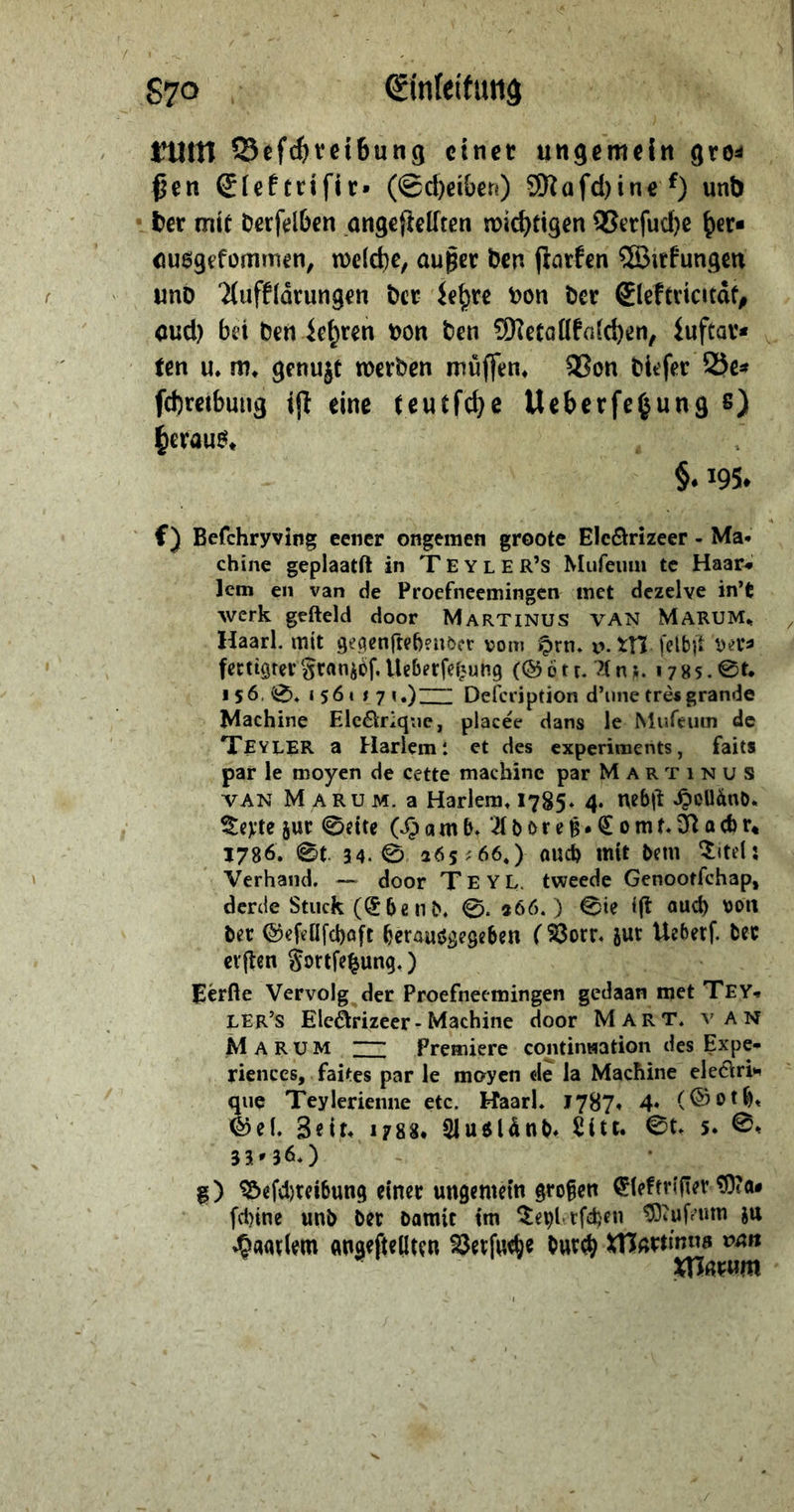 8970. Einfeitung Ben Elektriſir (Scheiben) Mafhinef) und » ber mit derfelben angeftellten wichtigen Verſuche her⸗ ausgefommen, welche, außer den ftarfen Wirfungen und Aufflärungen der Lehre von der Eleftricität, aud) bei den Lehren von den Metallfaichen, Luftar⸗ ten u. m, genuzt werden muͤſſen. Won diefer Bes — = heraus, &amp; 6,195, chine geplaati in TEYLER’s Mufeum te Haar» fertigter Franzoͤſ. Ueberſetzung (Goͤtt. Ans. 1785.St. 156.8, 1561371.) Delceription d'une très grande Machine Elecrique, placéé dans le Muſcum de TEYLER a Harlem: et des experiments, faits par le moyen de cette machine par MARTIıNUS Torte zur Seite (Hamb. Adoreß. Comt.Radr, 1786. ©t. 34. S 265:66,) auch mit dem, Titel: : Verhand. — door TEYL. tweede Genootichap, derde Stuck (Eben®, ©. 366.) Sie ift auch von erften Fortfeßung. ) LEr’s EleÄtrizeer- Machine door MART. VAN MARUM ZZ Premiere. continwation des Expe- riences, ‚faites par le moyen de la Machine electri- Ei Teylerienne etc, Haarl. 1787. 4. (Goth. 3336.) 8) Beſchreibung einer ungemein großen Elektriſier Mas ſchine und der damie im Teylerſchen Muſeum zu