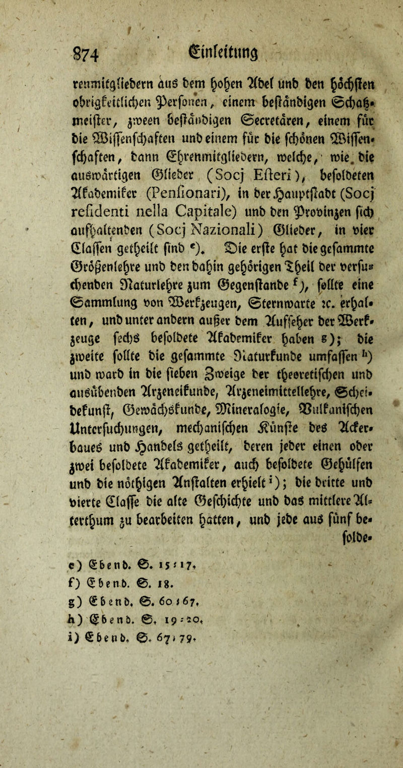 renmitgliedern aus dem hohen Abel und den hoͤchſten obrigkeitlichen Perſonen, einem beſtaͤndigen Schatz ⸗ meiſter, zween beſtaͤndigen Secretaͤren, einem für die Wiſſenſchaften und einem fuͤr die ſchoͤnen Wiſſen · ſchaften, dann Ehrenmitgliedern, welche, wie die auswaͤrtigen Glieder (Socj Efteri), befoldeten Akademiker (Penfionari), in der Hauptſtadt (Socj refidenti nella Capitale) und ven Provinzen fih aufhaltenden (Socj Nazionali) Glieder, in vier Claffen getheilt find e). Die erfte hat die gefammte Größenfehre und den dahin gehörigen Theil der verfus chenden Naturlehre zum Gegenftande k), ſollte eine Sammlung von Werkzeugen, Sternwarte ꝛc. erhal⸗ ten, undunfer andern außer dem Auffeher der Werk zeuge fechs befoldete Akademiker haben 8); die zweite follte die gefammte Naturkunde umfaffen 2) und ward in die fieben Zweige der eheoretifchen und ausübenden Arzeneifunde, Arzeneimittellehre, Scheis defunft, Gewaͤchskunde, Mineralogie, Bulkanifchen Unterſuchungen, mecjanifchen Künfte des Ader baues und Handels getheilt, deren jeder einen oder zroei befoldete Afabemifer, aud) befoldere Gehülfen und die nöchigen Anftalten erhielt?) ; Die deirte und vierte Claſſe die alte Gefchichte und das mittlere Al- terthum zu bearbeiten hätten, und jede aus fünf bes | vr e) Ebend. J— ae f) Ebend. ©, 18. Ä g) Ebend, ©. 60 367, h)'Ebend. ©, 19:20, i) Ebend. ©. 67179: