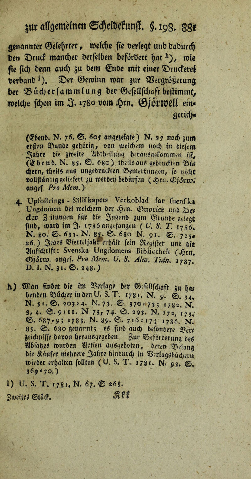 jui; öffgetttHnen ^.ips. §gf V gcnonntcc ©ele^rtcr^ wetc^c fie unbtal)urc§ t)cn Srucf mand)*JV öerfelben beforbevt ^ac wie fie fid) benn aud) ju bem £nbe mit einet ©rncfevet DerbonbO* ©ewinn mt jnt QS^rgrogetung ber ^Süd)crfammiung bet©efettfcbofr be|limmt/ melcbt fcbon im 3* 1780 tjom J^tti, ©jort^eü ein« ö^tid?« (^&en^» N* 0* 60$ ftn^ejjefate) R 27 noch ijiiitt crfim S^anöe i)en mlcb^tn norf) in cieft;nt Söbre Oie zweite ibtbeilunQ t|?^ (®bcnO. R 8$« 680) tbetlsauö tieOrudfcn ^ut <b«tn, tbeiiS «nge&vucttert '^emntungen, fo nicbt Doliji^noigqelieferi p ttetöcn bcOörfen dm.itiovwi ongef Pro Mem,) 4. Upfoßrings - Sällfkapets Veckoblad for fiienfka , Ungdoxiien bei njelcbem Oec »§in* 0uvtiev uno }^c( dct 3 itungm föt Oie SuqenO anra föiunoe .adeqt finO, macO im % 1786 anq^^fanqen ( U, S» T, 1786* N. 80. 0. 6}i. R 8|* 0. 680 R 91. 0, ß6.) SeOe^ il^iertcljabv ei’O^it fein 0ieqißer uno Oie 2(uffcbriff: Svcnska Ungdomens Bibliothek (J^rn. onqef. Pro Mem. ü. S, Alm. Tidn^ 1787^ D. J. R 31* 0* 2480 h) 50?an finOet Oie im tßecfaqe Oer ^?fenfd)nft au 5a/ benOen ^ü<l)ec inOenü. S. T. 1781. N. 9. 0, 54^ N. 5 •* 0* 203M^ R 75» 0. 37©*^73 ; 1782. R 3, 4* N 75f 74- 0‘ 293. N. 172^ ,73; O. 687*9; 1 783. R b9^ 0» 7*6^ 17; 1730. R . 85. 0» 68oqenonnt; eö ftnO oucO befenOece aeicbnijTe Oauon bet^uöqeaeben gur ^efbiDerunq oe^ mucOen Sfctien au^ieboten, Oecen töeinng Oie ^^ufet mebrere Sabre binonccb in 33erIo9öbüd)ern tt)ieOer erhalten füllten (U. S. T. 1781. N» 93. 0* 369>'70,) i) U. S. T. 178i,R 67.0 26j. giücite^ ©tficfo