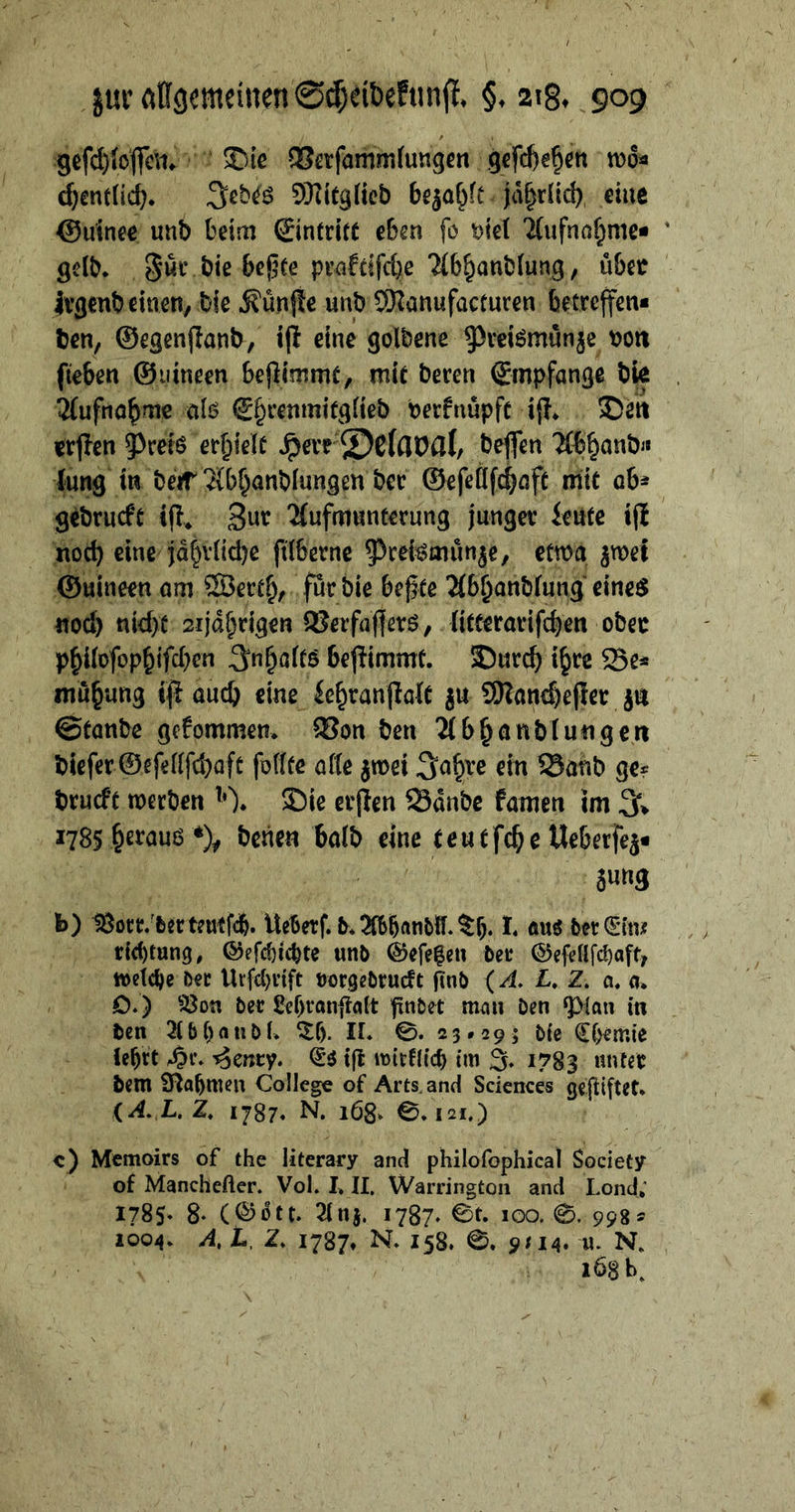 zur allgemeinen Scheidekunſt. §. 28. 900 geſchloſſen. Die Verſam mlungen geſchehen woͤ⸗ chentlich. Jedes Mitglied bezahlt jaͤhrlich eine Guinee und beim Eintritt eben fo viel Aufnahme⸗ geld. Für die beßte praktiſche Abhandlung, über jvgenbeinen,. die Künfte und Manufacturen: betreffen« den, Gegenftand, iſt eine goldene Preismünge von fieben . Guineen beſtimmt, mic deren Empfange die . Aufnahme sals Ehrenmitglied verfnüpfe iſt. Dan erſten Preis erhielt Here Delaval, deſſen Abhand⸗ dung in der Abhandlungen der Geſellſchaft mit ab- | gedruckt iſt. Zur Aufmunterung junger Leute iſt not eine jährliche filderne Preismuͤnze, etwa zwei Guineen am. Werth, für die beßte Abhandlung eines noch nicht stjäßrigen Berfaflers, litterariſchen ‚oder philoſophiſchen Inhalts beſtimmt. Durch ihre Be⸗  Stande gekommen. Von den Abhandlungen dieſer Geſellſchaft ſollte alle zwei Jahre ein Band ge: druckt werden )Y. Die erſten Baͤnde kamen im J. 1785. berans * denen bald eine e teutſche Ueberſez⸗ zung ” Bor. der teutſch. Meberf. d. Abhandll. Th. I. aus * Ein⸗ richtung, Geſchichte und Geſetzen der Geſellſchaft, welche der Urſchrift vorgedruckt ſind (A. L. Z. u. DD) Von der Lehranſtalt findet man den Plan in den Abhandl. Th. I. ©. 23: 293 die Chemie lehrt Hr. Zenry. Es iſt wirklich im J. 1783. unter dem ver — of Arts.and Sciences Bahr (4A.L.Z, 1787. N. 168. ©. 121.) &lt;) Memoirs of the literary and philofophical — “of Manchefler. Vol. II, Warrington and Lond; 1785. 8. (Goͤtt. Anz, 32. Et. .100,.©..998 &gt; 1004 AL.Z, 1787. N 158. ©, 9114. u. N. N Ä 1... 26086, \