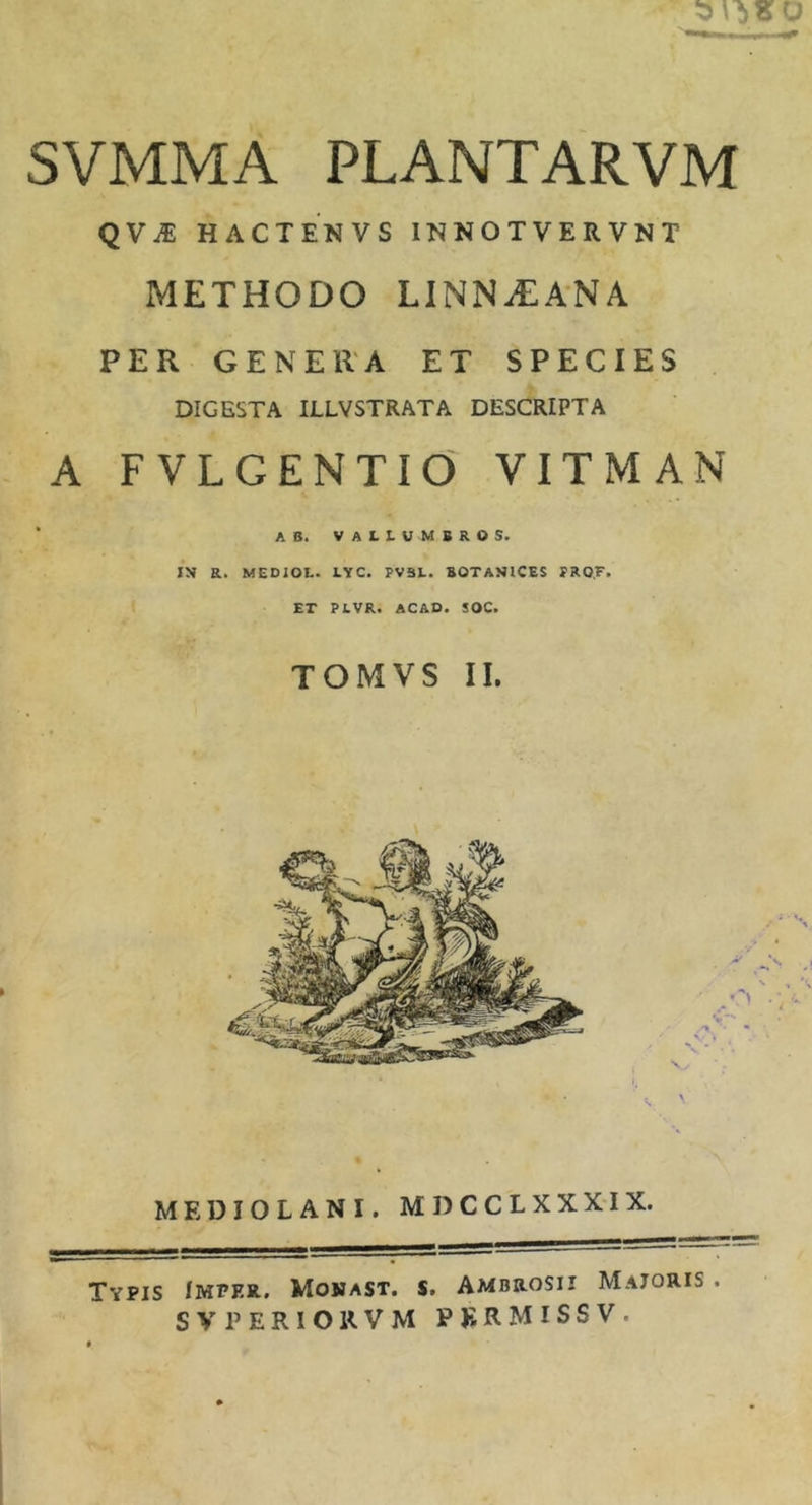 SVMMA plantarvm QViE HACTENVS INNOTVERVNT METHODO L1NN.EANA PER GENERA ET SPECIES DIGESTA ILLVSTRATA DESCRIPTA A FVLGENTIO VITMAN ‘ AB. VALI-UMBROS. IN a. MEDIOL. LYC. PV3L. BOTANICES PRO.F. ET PLVR. ACAD. SOC. TOMVS II. MEDIOLANI. M D C C L X X X-IX. Typis Imper. Mojjast. s. Ambrosii Majoris . SV PERIOR VM PKRMISSV.