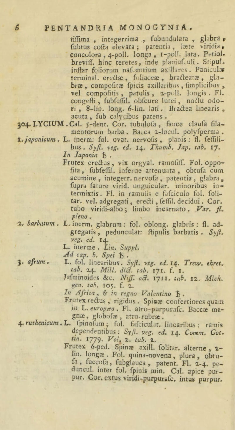 tifTiina , integerrima , fubundulata , glabra » fubtus cofta elevata ; parentia , laete viridia » concolora , 4-poll. longa, i-poll. lata. PetioU breviir. hinc teretes, inde planiufvuli. Stipul, inflar foliorum naf. entium axdlares. Paniculae terminal. eredae , ftjliateae, bradearae , gla- brae , compofitae fpicis axillaribus, fimplicibus , vel compofitis, patulis , 2-pi.ll. longis . FI. congefti , fubfeffil, obfcure lutei, nodu odo- ri , 8-lin. long. 6-lin. lati. Bradea linearis , acuta , fub calyxibus patens . 304. LYCIUM .Cal. 5-dent. Cor. rubulofa , fauce claufa fila- ' mentorum barba . Bacca a-locnl. polyfperma . 1, japanicum, L. inerm; fol. ovat, nervofis , planis: fl. felTili- bus . Syfi. veg. ed. 14. Thumb, Jap. tab. 17. In Japonia . Frutex eredus, vix orgyal. ramofifiT. Fol. oppo- fita, fubfeflil. inferne attenuata , obtufa cuni acumine , integerr. nervofa , patentia , glabra , fupra fature virid. ungulcular. minoribus in- termixtis. Fl. in ramulis e fafciculo fol. foli- tar. vel. adgregati, eredi, felfil. decidui. Cor. tubo viridi-albo; limbo incarnato. f^ar. fl. pleno . 2, barbatum, I. inerm. glabrum: fol. oblong. glabris: fl. ad- gregatis, pedunculat: ftipulis barbatis . Syfl. veg. ed. 14. ' L. inerme . Lin. Suppi. j4d cap. b. Spei . 3, afrum, L. fol. linearibus. Syfl. veg. eJ. 14. Trew. ehret, tab. 14. Mill. dici. tab. IJl. f. I. .lafminoides &amp;c. Nifl. ad. lyti. tab. ii. Mich. gen. tab. 105. f. 1. In .'Africa, &amp; in regno Valentino Frutex redus, rigidus . Spiaae confertiores quam in L. europao. Fl. atro-purpurafc. Baccae ma- gnae, globofae, atro-rubrae. ^ruthenicum ,1.. fpinofum; fol. fafciculit. linearibus: ramis dependentibus: Syfi. veg. ed. 14. Comm. Cot. tin. 1779. Vol, 2. tab. 1. Frutex 6-ped. Spinae axill. folitar. alterne , i- lin. longae. Fol. quina-novena, plura , obtu- fa , fuccofa, fubglauca , patent. Fl. 2-4. pe- duncul. inter fol. fpinis min. Cal. apice pur- pur. Cor. extus viridi-purpurafc. intus purpur.