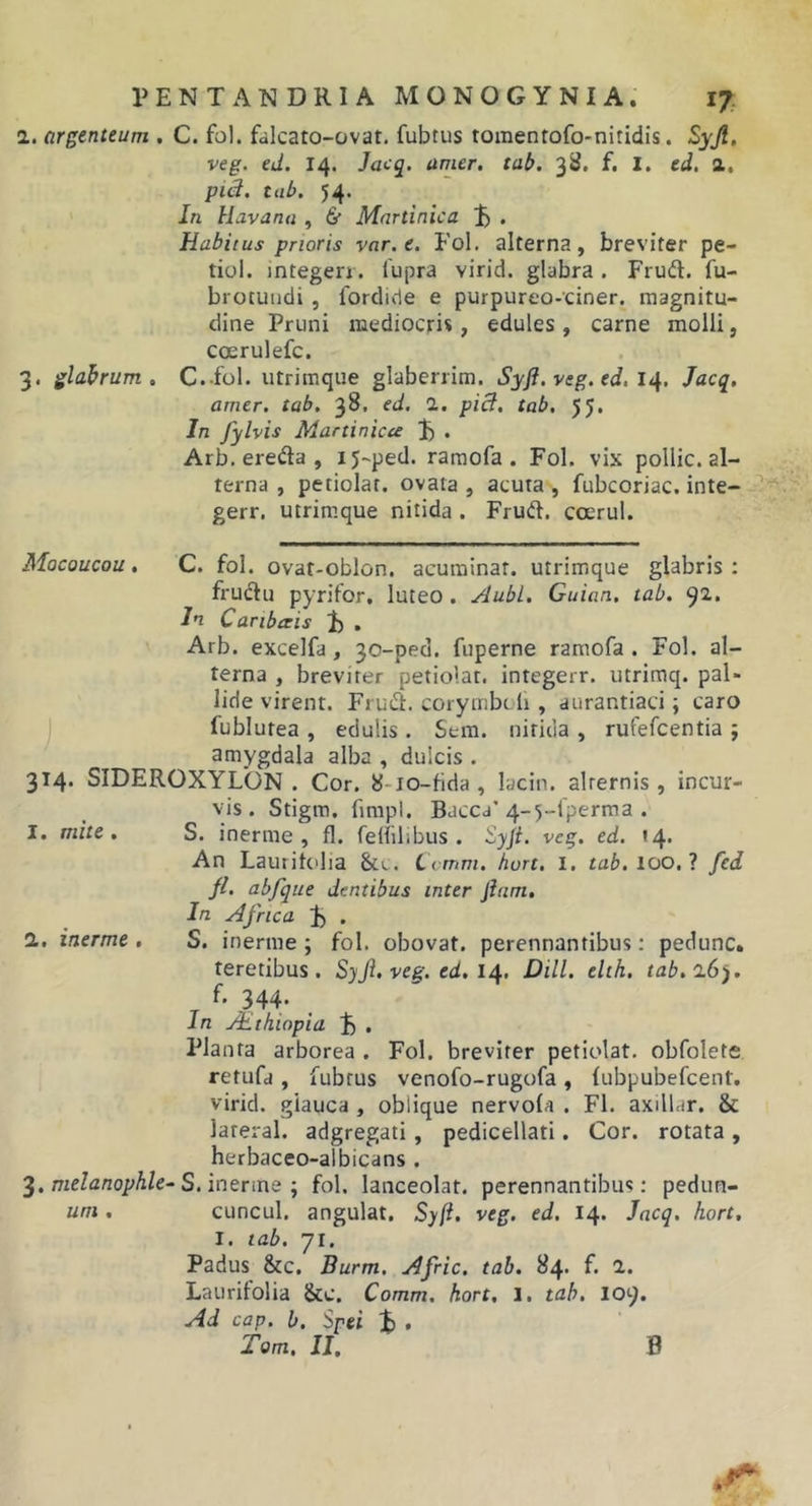 1. argenteum . C. fol. falcato-ovat. fubtus toraenrofo-niridis. Syjl, veg. ed. 14, Jaeq. amer. tab. 3S. f. I. ed, a. pid. tab. 54. In Havana , 6* Mnrtinica ^ , Habitus prioris var.e. Fol. alterna, breviter pe- tiol. integerr. lupra virid. glabra . Fruft. fu- brotuiidi, fordide e purpureo-ciner. magnitu- dine Pruni mediocris, edules , carne molli, coerulefc. 3. glabrum. C.-fol. utrimque glaberrim. Syfi. veg. ed. 14. Jacq. amer, tab, 38, ed. 1, pid, tab, 55* In fylvis Martinicce 1) . Arb. erefta , 15-ped. raraofa . Fol. vix pollic. al- terna , petiolar. ovata , acuta , fubcoriac. inte- gerr. utrim.que nitida . Frud. coerul. Mocoucou, C. fol. ovat-oblon. acuminat, utrimque glabris : frudlu pyrifor, luteo . Aubl. Guian. tab. 92. In Canbceis i) , Arb. excelfa, 30-ped. fuperne ramofa . Fol. al- terna , breviter petiolar. integerr. utrimq. pal- lide virent. Frud. corymbcli, aurantiaci; caro fublutea , edulis . Sem. nitida , rufefcentia ; amygdala alba , dulcis . 314. SIDEROXYLON . Cor. 8-io-fida , lacin. alternis , incur- vis. Stigm, fimpl. Baccd* 4-5-lperraa . I. mite. S. inerme, fl. felfilibus . veg, ed. »4* An Laurihdia Lcmm. hurt, l. tab, 100,1 fed fl. abfque dentibus inter Jiam, In Africa ;b . 1, inerme , S. inerme ; fol. obovat. perennantibus: pedunc. teretibus. Syfi.veg.ed.i^, DHL elth. tab. 16). f. 344. In Aethiopia ^ , Planta arborea . Fol. breviter petiolat. obfolete retufd , fubtus venofo-rugofa , lubpubefcent. virid. glauca , oblique nervola . FI. axillar. &amp; lareral. adgregati, pedicellati. Cor. rotata , herbaceo-albicans . 3, meZfltzofA/e-S. inerme ; fol. lanceolat. perennantibus: pedun- um . cuncul, angulat. Syli. veg. ed. 14. Jacq, hort, I. tab. 71. Padus &amp;c. Burm. Afric. tab. 84. f. 2. Laurifolia &amp;c. Comm. hort, 1. tab, 109. Ad cap. h. Spei % ,