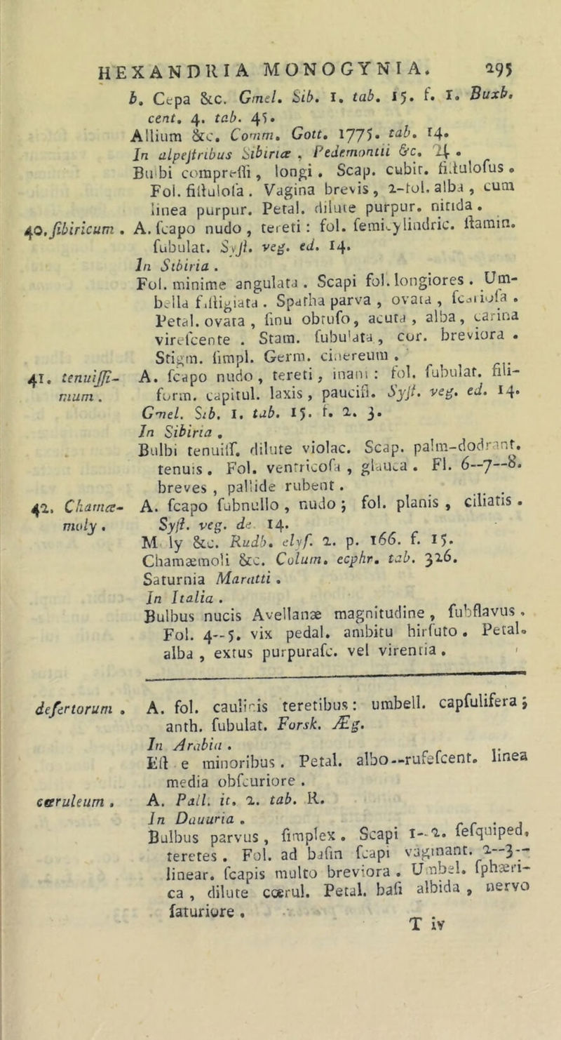 b. Cepa &amp;c. Gmel, Sib, i, tab» 15» I* Buxb, cent, 4. tab. 4^» Allium &amp;c. Conim, Gott» \JJ^. tab. 14. In alpejtnbus 'SibiricE . Ptdf.montii &amp;c. • Biubi comprelli, longi. Scap. cubir. ti.tulofus • Fol. fillulofa . Vagina brevis, i-tol. alba , cum linea purpur. Petal, diluie purpur. nitida, ifO.fibirlcum , A. fcapo nudo, tereti: fol. femi^ylindric. rtamin. fubulat. Syjl. veg. ed. 14. In Sibiria . Fol. minime angulata. Scapi fol. longiores . Um- bella fdligiata . Spatha parva , ovata , fc.jiiola . Petal. ovata , fmu obrufo, acuta, alba, carina virelcente . Stam. fubu'ata, cor. breviora , Stigin. limpl. Germ. cinereum . 41, tenuijfi- A. fcapo nudo, tereti, inani; lol. fubulat. fili- mum. form. capitul. laxis, paucifl. Syjt. veg. ed. 14. Gmel. Stb, I. tab. 15« 3* Jn Sibina . . Bulbi tenuilf, dilute violae. Scap. palm-clodranf, tenuis . Fol. ventricofa , glaUca . Fi. 6—7 breves , pallide rubent. ... 42. Charna- A. fcapo fubnullo , nudo ; fol. planis , ciliatis, midy . Syji. veg. rie 14. M ly &amp;.C. Rudb, elyf. 1. p. 166. f. 15* Cliamaemoli Scc. Colum, ecphr. tab. Saturnia Marntti . In Italia . Bulbus nucis Avellanae magnitudine , fubflavus. Fol. 4—5. vix pedal. ambitu hirfuto. Petal» alba, extus purpurafe. vel virentia, &gt; de/ertorum , A. fol. caulinis teretibus; umbell. capfulifera; anth. fubulat. Forsk. jFg. In Arabia . r r v Eif e minoribus. Petal. albo--rufefcent, linea media obfcuriore . earuleum , A. Pali, it, 1. tab. R. In Dauuria . r r • j Bulbus parvus, fimplex. Scapi i-i. fefquiped, teretes. Fol. ad bafm fcapi vagmant. a--3 — linear. fcapis multo breviora . Umbel. fph-aeri- ca , dilute coerul. Petal. bafi albida , nervo laturiure. • _ . T i¥