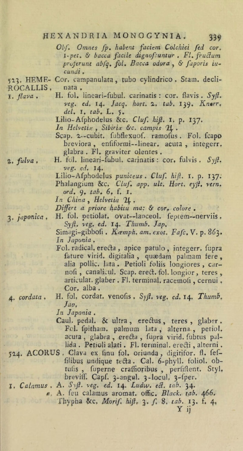 Obf, Omnes fp, habent faciem Colchici fed cor, l-pet. 6* bacca facile digaof untur . FI. fruclum proferunt ab[q, fol. Bacca odora , &amp; faporis iu^ eundi, 513. HEMF,- Cor. campanulara, tubo cylindrico. Stam. decli- ROCALLIS, nara . I. Jlava . H. fol. lineari-fubul. carinatis : cor. flavis . Syf. veg. ed. 14. Jacq. hort. 2,. tab. 139. Kntrr, dei. I. tab, L. 5, Lilio-Afphodelus &amp;c. Cluf. hifi. i. p. 137. In Helvetix , Sibirix &amp;c, campis . Scap. a—cubit. fubflexuof. ramofus. Fol. fcapo breviora , enfiformi--linear. acuta , integerr. glabra . FI. graviter olentes . 2,, fulva , H. fol. lineari-fubul. carinatis : cor. fulvis. Syfl. veg. ed. 14. Lilio-Afphodelus puniceus . Cluf. hift, I. p. 137; Phalangium &amp;c. Cluf, app. ult. Hort. eyjt, vern. ord. 9, tab, 6, f. I. In China , Helvetia 11^. , Differt a priore habitu ma: &amp; cor, colore , japonica . H. fol. petiolat. ovat—lanceol. feptera—nerviis. Syji. veg. ed. 14. Thumb. Jap, Simagi-gibbofi. Kfsmph, am. exot. Fafc, V. p. 863. In Japonia. Fol. radical. ereda , apice patulo , integerr. fupra fature virid. digitalia , quaedam palmam fere, alia pollic. lata. Petioli foliis longiores , car- nofi , canali^ul. Scap. ered. fol. longior, teres, articulat, glaber . Fl. terminal. racemofi, cernui. Cor. alba. 4. cordata, H. fol. cordat. venofis. Syff veg, ed. 14. Thumb. Juv. In Japonia . Caul. pedal. &amp; ultra , eredus , teres , glaber . Fcl. fpitham. palmum lata , alterna., petiol. acuta , glabra , ereda , fupra virid. fubtus pal- lida . Petioli alati. Fl. terminal. eredi, alterni. 524. ACORUS . Clava ex finu fol. oriunda, digitifor. fl. fef- fi!ibu5 undique ttda. Cal. 6-phyll. foliol. ob- tufis , fuperne crafiioribus , perfiflent. Styl, brevilf. Capf. 3-angul. 3-locul. 3-fper. I. Calamus. A. Syfl. veg. ed. 14. Ludw. ed. tab. 34. fl, A. feu calamus aromat. offic. Black, tab. 466. fhypha &amp;c, Morif. hiff 3. /. 8. tab. 13. f, 4, y ij