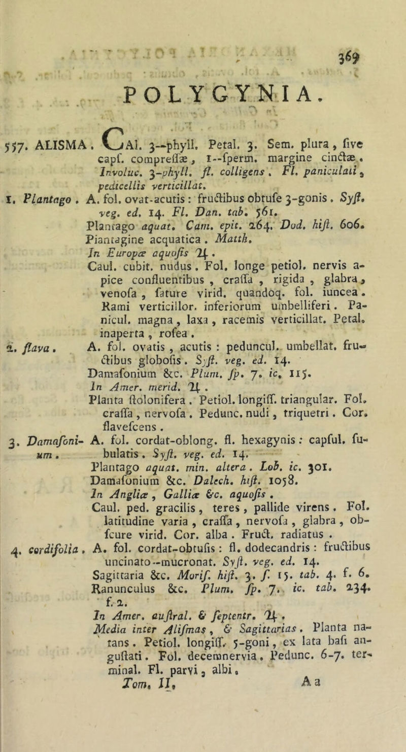 -T ' . 557. ALISMA. CaI. 3—phyil. Petal. 3. Sem. plura, five capf. comprelise, i—fperm. margine cindlae,. Involuc. ^-phyll, fl, colligens , Fl, paniculaii, pedicellis verticillat, I. FLantago , A. fol. ovat-acutis : frudlibus obtufe 3-gonis , Syfl, veg. ed. 14. Fl, Dan. tab', 561. Plantago aquat, Cam, epit. 2.64.' Dod, hijl, 606» Piantagine acquatica . Matth, Jn Europce a quojis . Caul. cubit. nudus, Fol. longe petiol. nervis a- pice confluentibus , craffa , rigida , glabra, venofa , fature virid, quandoq. fol. iuncea. Rami verticillor. inferiorum umbelliferi. Pa- nicul. magna, laxa, racemis verticillat, Petal. inaperta , rofea. i. flava, A. fol. ovatis, acutis: peduncul. umbellat. fru- dibus globofis . S'Ji. veg. ed. 14. Damafonium &amp;c. Pium, J'p, 7, ic, iij. In Amer, merid. Planta ftolonifera . Petiol. longiff. triangular. Fol, craffa , r.ervofa . Pedunc. nudi, triquetri. Cor. flavefcens. 3. Damafoni- A. fol. cordat-oblong. fl. hexagynis: capful, fu- um . bulatis . Syji. veg. ed. 14. Plantago aquat. min. altera. Loh. ic. 301, Damafonium &amp;c. Dalech. kift. 1058. In Anglia , Gallice &amp;c, aquojis . Caul, ped. gracilis , teres , pallide virens . Fol. latitudine varia , craffa , nervofa , glabra , ob- fcure virid. Cor. alba . Frud. radiatus . 4. eardifolia. A. fol. cordat-obtufis: fl. dodecandris: frudibus uncinato-mucronat. Syji. veg. ed. 14. Sagittaria &amp;c. Murif. hift. 3. / 15. tab. 4. f. 6, Ranunculus &amp;c. Pium, fp, J,. ic. tab, a34. ■ f. a. Jn Amer, auJiral. &amp; feptentr, % , Media inter AUfmas, &amp; Sagittarias. Planta na- tans . Petiol. longiff/ J-goni, ex lata bafi an- guftati. Fol. deceranervia. Pedunc. 6-7. ter- minal. Fl. parvi 3 albi. Tom» Ilf A a