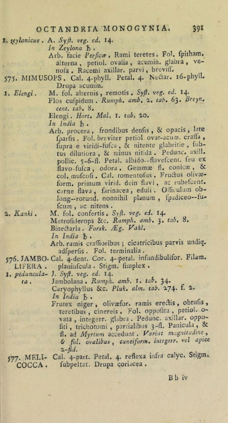 I. [eylanicus . A. Syft, veg. ed. 14* In Zeylona t) • Arb. facie Perjicar» Rami teretes. Fol. fpitham» alterna , petiol. ovalia , acumin. glabra , ve- nofa . Racemi axillar. parvi, breviil. 575. MIMUSOPS. Cal. 4-phyll. Petal. 4. Nectar. i6-phyll. Drupa acumin. 1. EUngi. M. fol. alternis, remotis. Syji. veg. ed. 14. Flos cufpidum . Rumph, amb, 1, tah, 63. Breyn, cent. tabt 8. Elengi. Hort, Mnl, I. tab, IO. Jn India f) . Arb. procera , frondibus denfis , &amp; opacis , late fparfis . Fol, breviter petiol ovaf-acum. craifa , fupra e viridi-fufca , &amp; nitente glabritie , fub- tus dilutiora , &amp; minus nitida . Pedunc. axill. pollic. 5-6-fl. Petal. albido-flavefcent. feu ex flavo-fufca , odora . Gemmae fi. conic« , &amp; coi. mufcofi. Cai. romentofus. Frudus olivae- form. primum virid. dein flavi, ac rubefcent. carne flava , farinacea, eduli . Olficulum ob- long—rorund. nonnihil planum , fpadiceo—fu- fcum , ac nitens. a. Kanki, M. fol. confertis. Sy/1. veg. ed. 14. Metrofiderops &amp;c. Rumph. amb, 3, tab. 8. Binedaria . Fotsk. jEg. Vahl, In India . Arb. ramis crafTioribus; cicatricibus parvis undiq. adfperfis . Fol. terminalia . 576. JAMBO- Cal. 4-denr. Cor. 4-petal. infundibulifor. Filam, LIFEIIA . planiufcula . Stigm. fimplex . I. peduncula- h Syft. veg. ed. 14. ta . Jambolana . Rumph. amb. t. tab, 34. Caryophyllus &amp;c. Pluk, alm. tab. 2.74. f. 1. In India . Frutex niger , olivaefor. ramis eredis , obtufis , teretibus, cinereis . Fol. oppofita , petiol. o- vata , integsrr. glabra . Pedunc. axillar. oppo- fiti, trichotomi , partialibus 3-fl. Panicula , &amp; fl. ad Myrtum accedunt. Variat magnitudine &amp; fol. ovalibus, cuneiform, iniegerr, vel apice %-fid. 577. MELI- Cal. 4-parr. Petal. 4. reflexa infra calyc. Stigm, COCCA . fubpeitat. Drupa coriacea . Bb iv