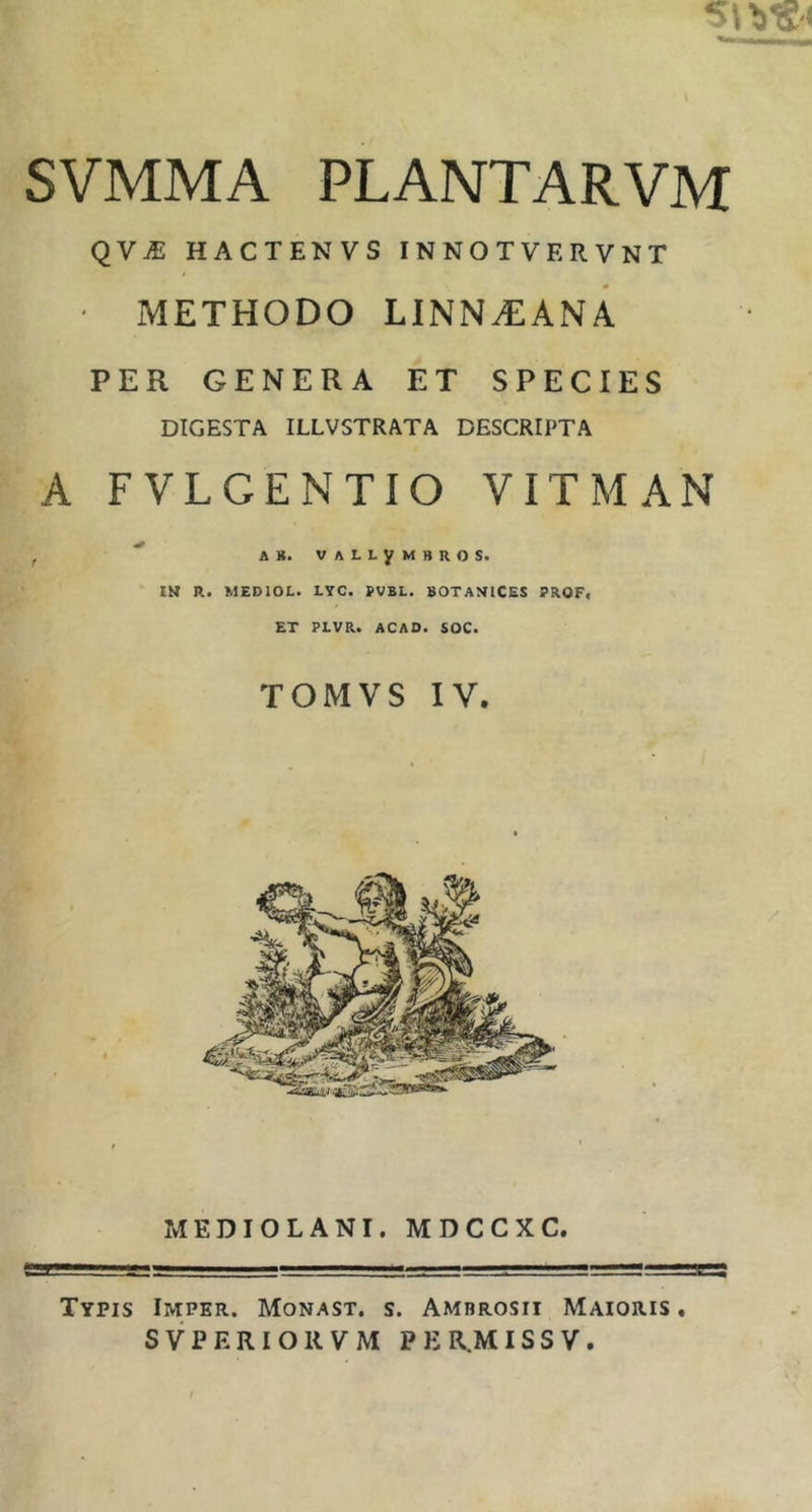 SVMMA PLANTARVM QVJE HACTENVS INNOTVERVNT ' METHODO LINN^EANA PER GENERA ET SPECIES DIGESTA ILLVSTRATA DESCRIPTA A FVLGENTIO VITMAN t ' AS. VALLyMBROS. IN R. MEDIOL. LYC. PVBL. BOT A VICES PROF, ET PLVR. ACAD. SOC. TOMVS IV. MEDIOLANI. MDCCXC. Typis Imper. Monast. s. Ambrosii Maioris ,