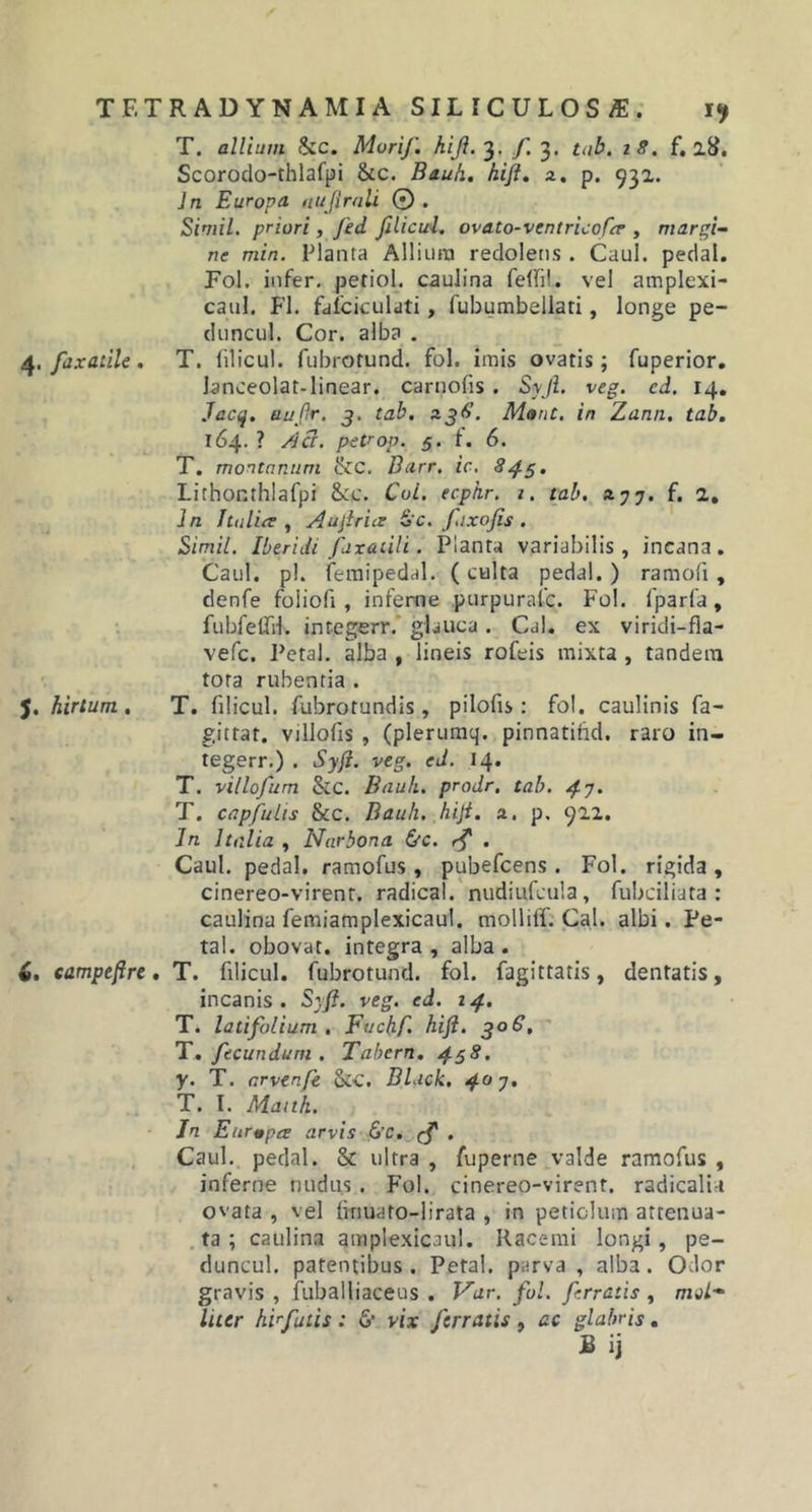 T. allium Szc. Muri/', hijl. 3. f. 3. tab. 18. f, 28. Scorodo-thlafpi &amp;c. Bauli, hijl. 2. p. 931. In Europa nujirali 0 . Simii, priori, Jid Jilicul. ovato-ventricofcr , margi- ne min. Planta Allium redolens . Caul. pedal. Fol. infer, petiol. caulina fellil. vel amplexi- caul. FI. fafciculati, fubumbellati, longe pe- duncul. Cor. alba . 4. faxatile. T. filicul. fubrotund. fol. imis ovatis; fuperior. lanceolat-linear. carnofis . Syjl. veg. cd. 14. Jacq. au/r. 3. tab. 23$. M»nt. in Zann. tab. 164. ? Aci. petrop. 5. t. 6. T. montanum &amp;C. Barr. ic. 8/3. Lirhor.thlafpi &amp;:c. Cui. ecphr, 1. tab. 2 j 7. f. 2. In Italici Aujiricr S'c. fixo/is . Simii. Iberiii fax&amp;tili. Planta variabilis, incana. Caul. pl. femipedal. (culta pedal. ) ramoli, denfe foliofi , inferne purpurafc. Fol. fparfa, fubfetfil. integerr. glauca . Cal. ex viridi-fla- vefc. Petal. alba , lineis rofeis mixta , tandem tora rubentia . J. hirtum. T. filicul. fubrotundis, pilofis : fol. caulinis fa- gittar. villofis , (plerumq. pinnatibd. raro in- tegerr.) . Syji. veg. ed. 14. T. villofum SlC. Bauh. prodr. tab. 47. T. capfuiis &amp;c. Bauh. hijl. 2. p. 922. In Italia , Narbona bc. rj . Caul. pedal. ramofus , pubefcens . Fol. rigida , cinereo-virent. radical. nudiufcula, fubciliata : caulina femiamplexicaul. molliff. Cal. albi. Pe- tal. obovat. integra , alba . v. eampefre. T. filicul. fubrotund. fol. fagittatis, dentatis, incanis. Syji. veg. ed. 14. T. latifolium . Fuchf. hijl. 306, T. fecundum . Tabem. 438. y. T. arvenfe &amp;c. Black. 40 7. T. I. Manh. Jn Eurepce arvis bc. (f . Caul. pedal. &amp; ultra , fuperne valde ramofus , inferne nudus . Fol. cinereo-virent. radicali i ovata , vel linuato-lirata , in petiolum attenua- ta ; caulina amplexicaul. Racemi longi, pe- duncul. patentibus. Petal. parva , alba. Odor gravis , fubailiaceus . Var. fui. ferratis , mvi- liter hirfutis: b vix ferratis , ac glabris.