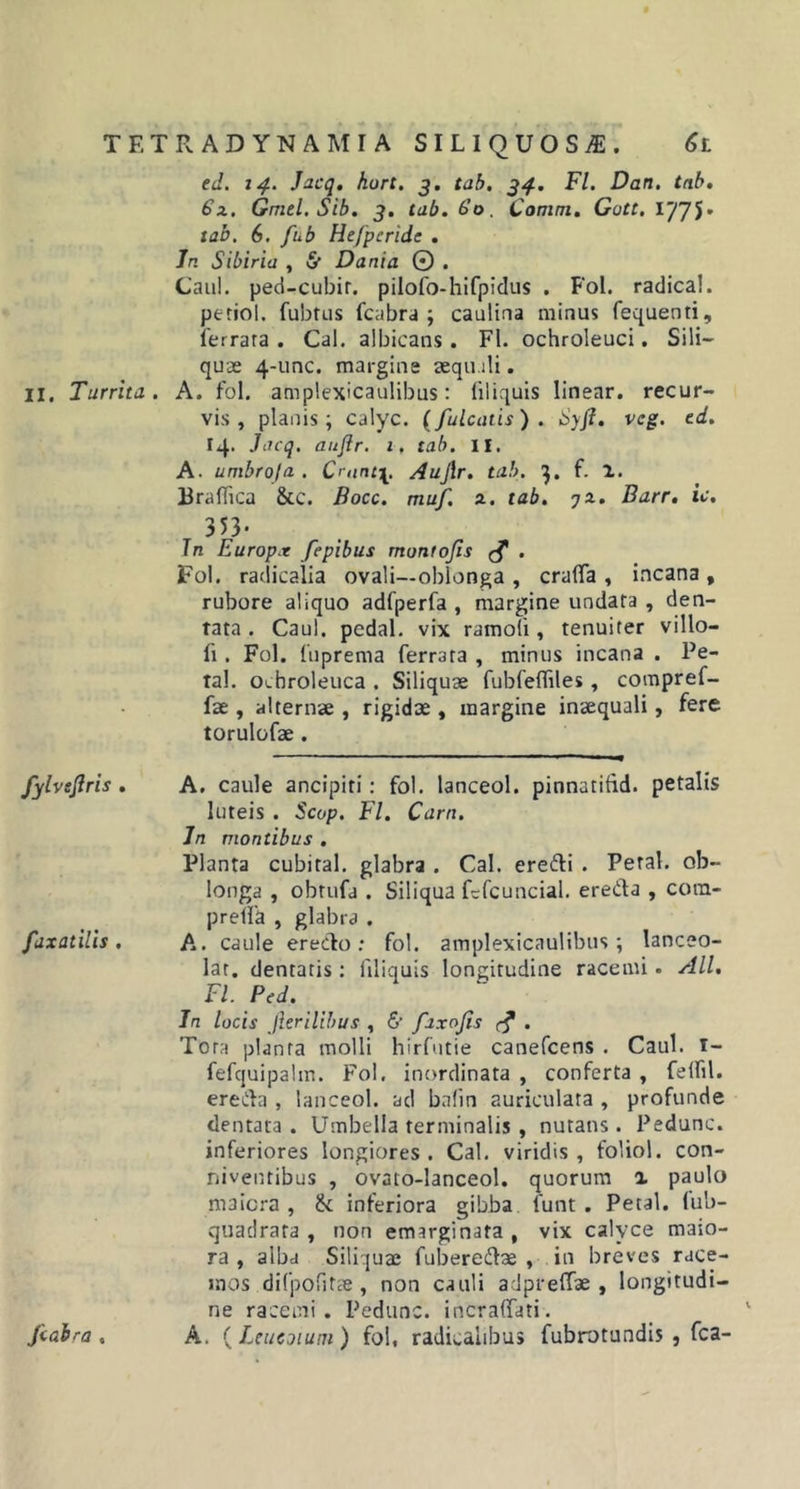 ed. 14. Jacq. hurt. 3. tab. 34. Fl. Dan. tab. 6x. Gmel.Sib. 3. tab. 6’o. Comat. Gott. 1775' tab. 6. fub Hefpcride . Jn Sibiria , &lt;$■ Dartia 0 . Caul. ped-cubir. pilofo-hifpidus . Fol. radica!, petiol. fubtus fcabra ; caulina minus fequenti, ferrata . Cal. albicans. Fl. ochroleuci. Sili- quae 4-unc. margine aequ.ili. 11. Turrita. A. fol. amplexicaulibus: liliquis linear. recur- vis, planis; calyc. (fulcatis) . Syfi. vcg. td. 14. Jacq. auflr. 1. tab. II. A. umbroja . Crunt\. Aujlr. tab. q. f. 1. Braffica &amp;c. Bocc. muf. x. tab. jx. Barr. ic. 3 53- Jn Europx fepibus muntojis &lt;$ . Fol. radicalia ovali—oblonga , craflfa , incana , rubore aliquo adfperfa , margine undata , den- tata . Caul. pcdal. vix ramoti, tenuiter villo— fi. Fol. fuprema ferrata , minus incana . Pe- tal. ocbroleuca . Siliquae fubfefliles , compref- fae, alternae , rigidae, margine inaequali, fere torulofae . fylvsjlris . A. caule ancipiti: fol. lanceol. pinnatifid. petalis luteis . Scop. Fl. Carn. Jn montibus . Planta cubital, glabra . Cal. erefti . Peral. ob- longa , obtufa . Siliqua fcfcuncial. ereda , cora- prelfa , glabra . faxatilis . A. caule eredo : fol. amplexicaulibus; lanceo- lat. dentatis: liliquis longitudine racemi. Ali. Fl. Pcd. In locis Jlerilibus , 6’ faxojis r? . Tora planta molli hirfutie canefcens . Caul. I- fefquipalm. Fol, inordinata , conferta , felfil. ereda , lanceol. ad bafin auriculata , profunde dentata . Umbella terminalis , nutans. Pedunc. inferiores longiores . Cal. viridis , foliol. con- niventibus , ovato-lanceol. quorum % paulo maiora , &amp; inferiora gibba lunt. Petal. lub- quadrata , non emarginata , vix calyce maio- ra , alba Siliquae fuberedae , in breves race- mos difpofitae , non cauli adpreffae , longitudi- ne racemi. Pedunc. incraffati. fcabra , A. ( Leucoiuni ) fol, radiealibus fubrotundis , fca-