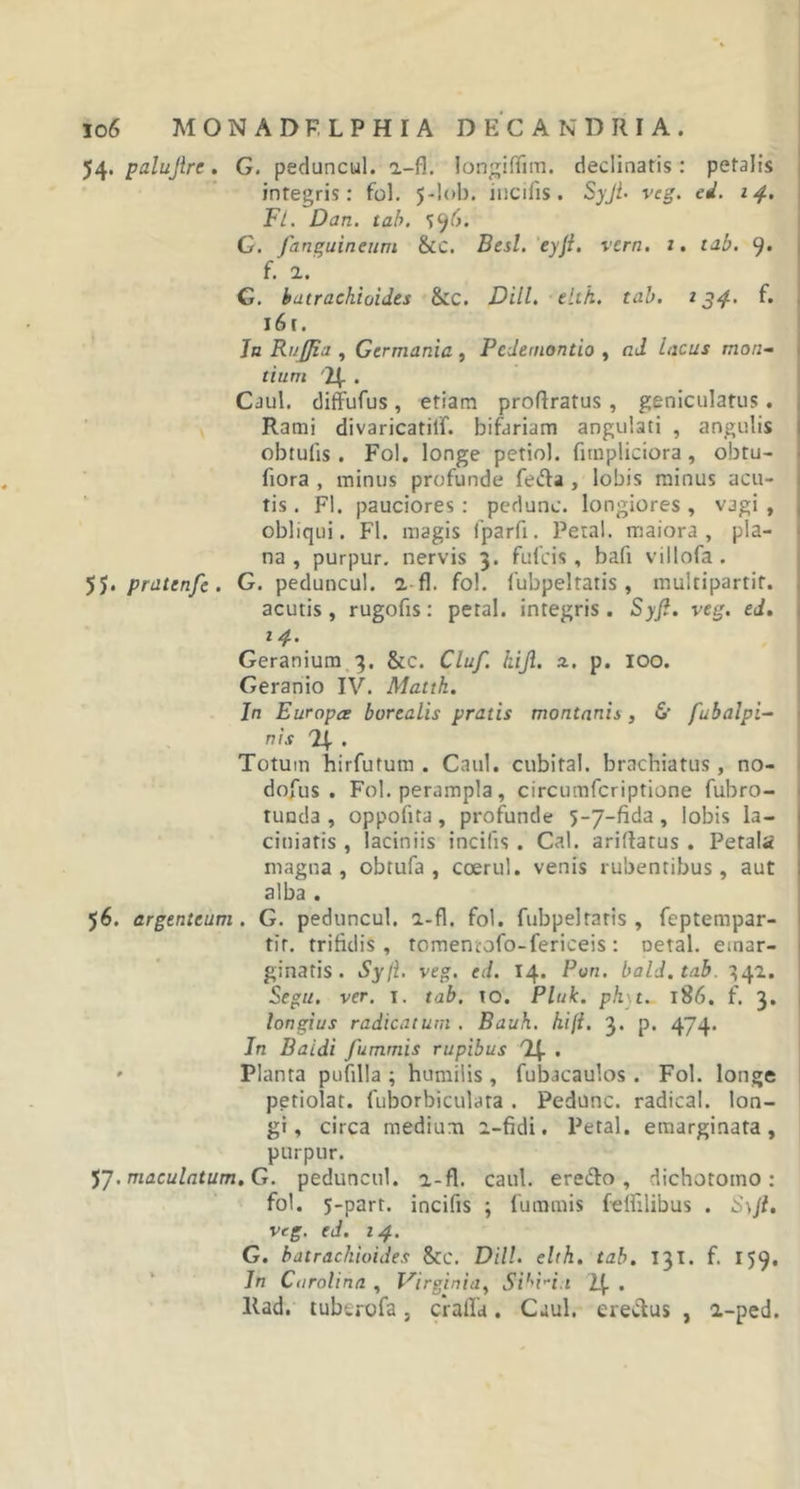 io 6 MONADF. LPHIA DEC ANDRI A. 54. palujire. G. peduncul. 2-fl. longiflim. declinatis: petalis integris: fol. 5-lob; incilis. Syjt- veg. ei. 14. Fl. Dan. tab. S96. G. /anguineum &amp;c. Best. ey/. vern. 1. tab. 9- f. 2. G. batrachioides &amp;c. Dill. elth. tab. 134, f* i6t. Jn Rufjia , Germania , Pedemontio , ad lacus mon~ tium 4 . Caul. diffufus, etiam proftratus, geniculatus. Rami divaricatilf. bifariam angulati , angulis obtulis . Fol. longe petiol. fitnpliciora , obtu- fiora , minus profunde fefta , lobis minus acu- tis . Fl. pauciores : pedunc. longiores , vagi , obliqui. Fl. magis lparli. Petal. maiora, pla- na, purpur. nervis 3. fulcis , bafi villofa . 55. praitn/e . G. peduncul. 2 fl. fol. fubpeltaris , multipartit. acutis , rugofis: petal. integris . Syfi. veg. ed. 14. Geranium 3. &amp;c. Clu/. hiji. a. p. IOO. Geranio IV. Matth. In Europa borealis pratis montanis, &amp; fubalpi- nis 4 . Totum hirfutum . Caul. cubital, brachiatus , no- dofus . Fol. perampla, circumfcriptione fubro- tunda , oppofita , profunde 5-7-fida , lobis la- ciniatis , laciniis incilis . Cal. ariltatus . Petala magna , obtufa , coerul. venis rubentibus, aut alba . 56. argenteum. G. peduncul. 2-fl. fol. fubpeltaris , feptempar- tit. trifidis, tomemofo-fericeis: oetal. emar- ginatis. Syli. veg. ed. 14. Pon. bald.tab. 342. Segu. ver. 1, tab. to. Pluk. ph t. 186. f. 3. longius radicatum . Bauh. hili. 3. p. 474. In Baidi fummis rupibus T(. . Planta pufilla ; humilis , fubacaulos . Fol. longe petiolar. fuborbiculata . Pedunc. radica!, lon- gi, circa medium 2-fidi. Petal. emarginata, purpur. 57. maculatum.G. peduncul. a-fl, caul. ere&amp;o , dichotomo : fol. 5-part. incifis ; fummis feflilibus . Syji. veg. ed. 14. G. batrachioides &amp;C. Dill. elth. tab. 131. f. 159. In Curolina , Virginia, Si''i-i.i 1(. . llad. tubcrofa, crafla. Caul. ereClus , 2-ped.