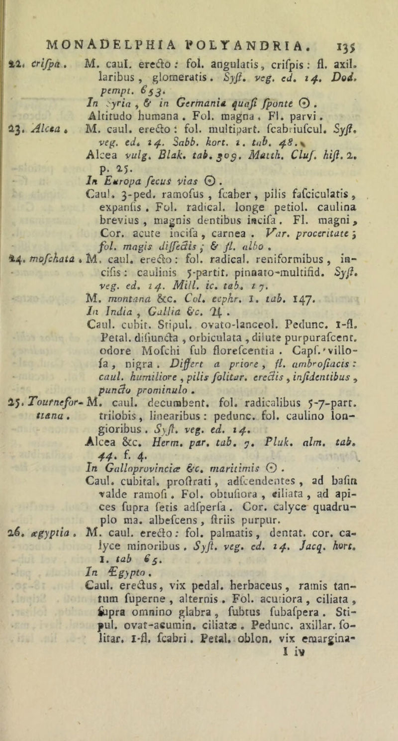 42, crifpn.. M. caul. eredo ; fol. angulatis, crifpis: fl. axil. laribus, glomeratis. Syjl. veg. ed. 14. Dod. pempt. €53. In ?yria , &amp; in Germania quoji fponte 0 . Altitudo humana. Fol. magna, Fl. parvi. 23. Alcea . M. caul. eredo i fol. multipart. fcabriufcul. Syji, veg. ed* 14. Sabb. kort. 1. tab. 4.8. \ Alcea vulgt Blak. tab. 305. Matth. Cluf. hijl. 2. p. 25. In Europa fecus vias 0 . Caul. 3-ped. ramofus , fcaber, pilis fafciculatis, expanfis . Fol. radical. longe petiol. caulina brevius, magnis dentibus iitcifa. Fl. magni. Cor. acute incifa , carnea . Var. proceritate j fol. magis dijftciis ■ &amp; jl. albo . 44. mofchata » M. caul. eredo: fol. radical. reniformibus, ia- cifis: caulinis 5-partit. pinnato-multifid. Syjl. veg. ed. 14. Mill. ic. tab. 1 7. M. montana &amp;c. Coi. ecphr. I. tab. 16J. In India , Gallia &amp;c. % . Caul. cubir. Sripul. ovato-lanceol. Peclunc. i-fl. Petal. diiiunda , orbiculata , dilute purpurafcent. odore Mofchi fub florefcentia . Capf.'vilio- fa , nigra . Differt a priore , fl. ambrofiacis : caul. humiliore , pilis folitur. ercclis , injidentibus , punclo prominulo . Tournefor- M. caul. decumbent, fol. radicalibus 5~7Parr* ttana . trilobis, linearibus : pedunc. fol. caulino lon- gioribus . Syjl. veg. ed. 14. Alcea &amp;c. Herm. par. tab. 7. Pluk. alm. tab. 44' h 4’ In Gnlloprovincice &amp;c. maritimis 0 . Caul. cubital, proftrati, adfcendentes , ad bafin valde ramofi. Fol. obtufiora , «iliata , ad api- ces fupra fetis adfperfa . Cor. calyce quadru- plo ma. albefcens, ftriis purpur. 26. ecgyptia . M. caul. eredo: fol. palmatis, dentat. cor. ca- lyce minoribus. Syjl. veg. cd. 14. Jacq. hort. 1. tab 63. In ^Egyptn . Caul. eredus, vix pedal. herbaceus, ramis tan- tum fuperne , alternis. Fol. acutiora , ciliata , £upra omnino glabra, fubtus fubafpera. Sti- pul. ovat-acumin. ciliatae . Pedunc. axillar. fo- litar. I-fl, fcabri. Petal. oblon. vix emargina-