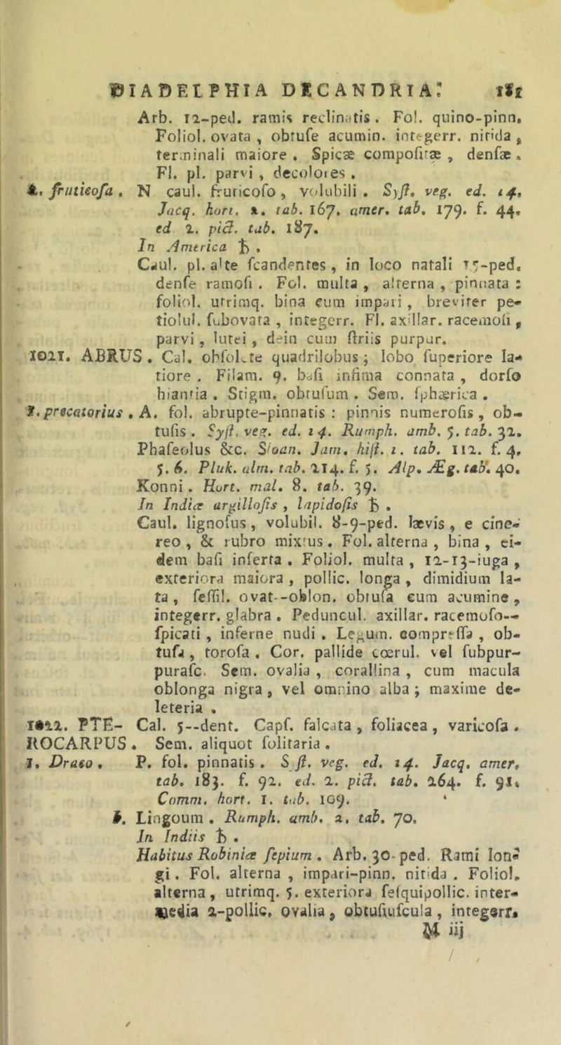 Arb. T2-ped. ramis reclinatis. Fol. quino-pinn, Foliol. ovata , obrufe acumin. integerr. nitida, terminali maiore. Spicse compofrse , denfae . FI. pl. parvi , decolores. Jfc. fruticofa. N caul. fruricofo , volubili. S)fi. veg. ed. 14, Jacq. hurt. l. tab. 167, amer. tab. 179. f. 44. ed 2. pici. tab. 187. In America J) • Caul. pl. a'te (candentes, in loco natali TT-ped, denfe ramofi . Fol. multa , alterna , pinnata : foliol. utrimq. bina eum impari, breviter pe- tiolul. fubovata , intsgerr. FI. axdlar. racemoli, parvi , lutei , dein cum flriis purpur. ion. ABRUS . Cal. obfoLte quadrilobus; lobo fuperiore la- tiore . Filam. 9. bdfi infima connata , dorfo hiantia . Stigm. obtufum . Sem. fphsrica . *• precatorius , A. fol. abrupte-pinnatis : pinnis numerofis , ob- tuli s . Syft. veg. ed. 1 4. Rumph. amb. 5. tab. 32. Phafeolus &amp;c. Sioan. Jam. kift. 1. tab. 112. f. 4, J. 6. Pluk. alm. tab. 214. f. 5. Alp. Aig. tab. 40. Konni . Hort. mal. 8. tab. 39. In Indue argillojis , lapi do fis F . Caul. lignofus, volubil. 8-9-ped. laevis, e cine- reo , &amp; rubro mixrus. Fol. alterna , bina , ei- dem bafi inferta . Foliol. multa , 12-13-iuga , exteriora maiora , pollic. longa , dimidium la- ta , feffil. ovat -oblon. obrufa eum acumine, integerr. glabra . Peduncul. axillar. racemofo— fpicati , inferne nudi. Legum, compn (Ta , ob- tufa , torofa . Cor. pallide coerul. vel fubpur- purafc- Sem. ovalia , corallina , cum macula oblonga nigra , vel omnino alba ; maxime de- leteria . 1021. PTE- Cal. s--dent. Capf. falcata, foliacea, varicofa . KOCARPUS . Sem. aliquot folitaria . J. Draeo . P. fol. pinnatis. Sft. vcg. ed. 14. Jacq, amer, tab. 183. f. 92. ed. 2. pici. tab. 264. f. 91» Comm. hort. I. tab. 109. * Lingoum . Rumph. amb. a. tab. 70, Jri Indiis f) • Habitus Robinicc fepium . Arb,30-ped. Rami lon« gi. Fol. alterna , impari-pinn. nit;da . Foliol. alterna, utrimq. 5. exteriora fefquipollic. inter- Uedia a-poliic, ovalia , obtufiufcula , integarr* U «i / , /