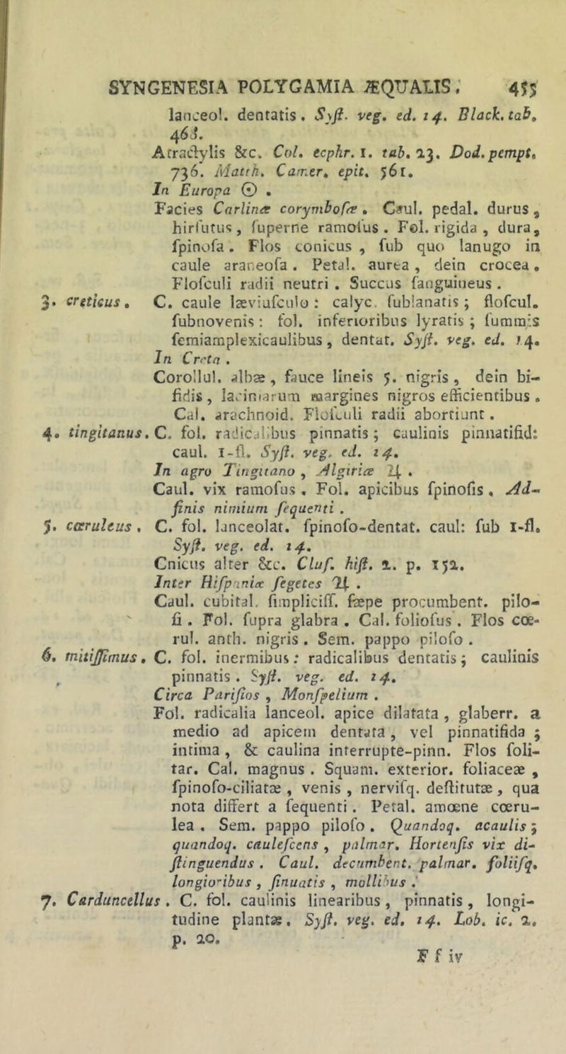 lanceo!, dentatis. Syft. veg. ed. 14. Black, tab. 4 BJ. Acra&amp;ylis &amp;c. Coi. ecphr.i. tab.i3. Dod.pcmpt, 736. Matth. Carr.tr. epit. 56r. Jn Europa © . Facies Carlintt corymbofer . C*ul. pedal. durus , hirfutus, fuperne ramotus . Fel. rigida, dura, fpinofa. Flos conicus , fub quo lanugo in caule arar.eofa . Petal. aurea , clein crocea. Flofculi radii neutri . Succus fanguineus . 3. creticus. C. caule lseviufculo : calyc. fublanatis; flofcul. fubnovenis: fol. inferioribus lyratis ; (urarais feraiamplexicaulibus, dentat. Syft. veg. ed. /4. In Crrta . Corollul. albae, fauce lineis 5. nigris, dein bi- fidis, laciniarum margines nigros efficientibus. Cal. «trachnoid. Floiluli radii abortiunt. 4. tingitanus. C. fol. radicalibus pinnatis; caulinis pinnatifid: caul. I-fl. Syft. veg. ed. 14. In agro Tingitano , Algitice . Caul. vix ramofus . Fol. apicibus fpinofis, Ad- finis nimium fequenti . J. carultus. C. fol. ljnceolat. fpinofo-dentat. caul: fub i-fl. Syft. veg. ed. 14. Cnicus alter 8cc. Cluf. hift. 1. p. ija. Inter Rifpinia: fegetes . Caul. cubital, fnnpliciff. fiepe procumbent, pilo— fi . Fol. fupra glabra . Cal. foliofus. Flos coe- rul. anth. nigris . Sem. pappo oilofo . 6. mitijjimus. C. fol. inermibus: radicalibus dentatis; caulinis pinnatis. Syft. veg. ed. 14. Circa Purifios , Monfpelium . Fol. radicalia lanceol. apice dilatata , glaberr. a medio ad apicem dentata, vel pinnatifida 5 intima , &amp; caulina interrupte-pinn. Flos foli- tar. Cal. magnus . Squam. exterior, foliaceae , fpinofo-ciliatce , venis , nervifq. deftirutae, qua nota differt a fequenti. Petal. amoene coeru- lea . Sem. pappo pilofo. Quandoq. acaulis; quandoq. caulefcens , palmar. Hortenfis vix di- ftinguendus . Caul. decumbent, palmar. foliifq, longioribus , finuatis , mollibus . 7. Carduncellus . C. fol. caulinis linearibus , pinnatis , longi- tudine plantas. Syft. veg. ed. 14. Lob. ic. a. p. 20. F f iv