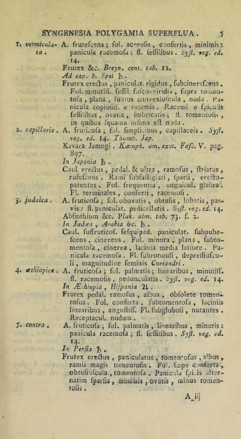 f» vcrmicula- A. frutefcens; fol. ac^rofis, confertis , minimis: ta . panicula racemofa : fl. felfilibus. Syjl. reg. ed. 14. Frutex &amp;c. Breyn. cent. tab. 12. Ad cap. b. Spti b . Frutex erectus , paniculat. rigidus, fubcinerafcens „ Fol. minutill. feflil fjfco-viridia, fupra tomen- to fa , plana , fubtus convexiufcula , nuda . tu- nicula copioliii. e racemis . Racemi e fpicuiis feflilibus, ovatis , imbricatis ; 11. romentoiis , in quibus fquama infima eft nada. 1. capillaris, A. fruticofa ; fol. fimplicibus , capillaceis. Syjl. veg. ed. 14. Thumb. .lap. Kavara Jamogi . Kamph. am. cxct. Fafi;. V. pag. S97. In Japonici b . Caul. erettus, pedal. &amp; ulrra , ramofus, ftriatus , rufefcens . Rami fubfaftigiati, fparfi, erefto- parentes . Fol. frequentia , unguieul. glabra . FI. terminales, conferti, racemofi. 3. judaica , A. fruticofa ; fol. obovatis , obtufis , lobatis, par- vis : fl. paniculat. pedicellatis . Syjl. veg. ed. 14. Abfinthium &amp;c. Pluk. alm. tab. 73. f. a. In Judiea , Arabia &amp;c. b . Caul. fuffruticof. fefquiped. paniculat. fubpube- fcens, cinereus. Fol. miniita , plana, fubto- naentofa , cinerea , lacinia media latiore . Pa- nicula racemofa . Fl. fubrotundi, deprelfiufcu- li, magnitudine feminis Coriandri. 4. athiopics.. A. fruticofa ; fol. palmatis; linearibus, minutilT. fl. raceraofis, peduncularis. Syjl. veg. ed. 14. In JE:hiopia , Hifpania JJ. . Frutex pedal. ramofus, albus, obfolete tomen- tofus . Fol. conferta , fubtomentofu , laciniis linearibus, anguftifif. Fl. fubglobofi , nutantes. Receptacul. nudum . /• contra . A. fruticofa ; fol. palmatis , linearibus , minutis: panicula racemofa ; fl. feflilibus. Syjl. veg. ed. Interfiat. . : Frutex eredlus , paniculatus , tomenofus , albus , ramis magis tomenrofis. Fol. fepe c mferra , obrufiufcula , tomentofa . Panicula fpi.is alter- narim fparfis , minimis . ovatis , minus tometi- rofis.