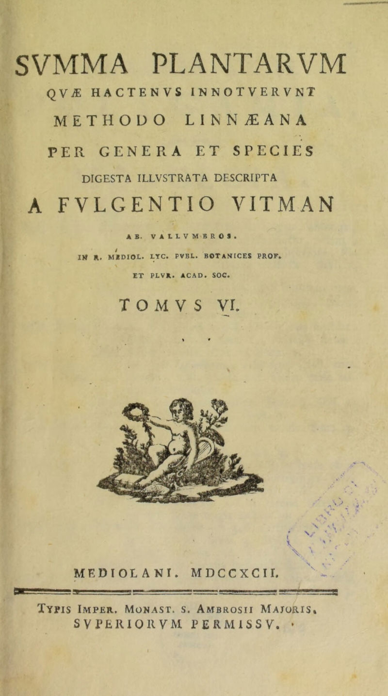 SVMMA PLANTARVM qVJE HACTENVS INNOTVERVNT METHODO LINN^EANA PER GENERA ET SPECIES DIGESTA ILLVSTRATA DESCRIPTA A FVLGENTIO VITMAN AB. VALLVMBROa. / IM R. MIDIOL. LTC. PVBL. BOTANICES PROF. \ ET PLVR. ACAO. SOC. T O M V s vr. Tvyis Imper. MoNAsr. s. Ambrosii Majoris* SV PERIOR VM PERMiSSV. •