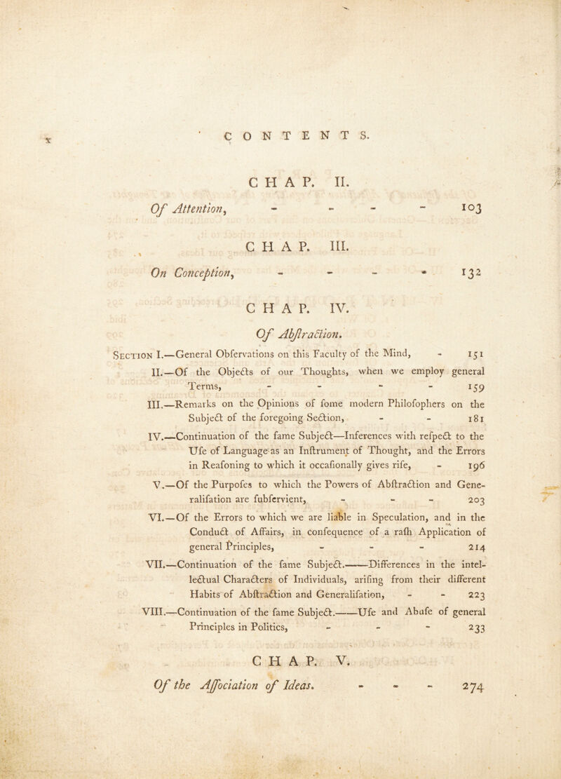 N CONTENTS. CHAP. II. Of Attention^ - ... - 103 4 '' ' CHAP. III. On Conceptiony - - - * 132 CHAP. IV. Of Abjlradilon* Section I.—General Obfervations on this Faculty of the Mind, - 151 II.—Of the Obje£l:s of our Thoughts, when we employ general t Terms, - - - - 159 III. —Remarks on the Opinions of fome modern Philofophers on the Subje61: of the foregoing Section, - - 181 IV. —Continuation of the fame Subje61;—Inferences with refpe£l: to the Ufe of Language as an Inftrument of Thought, and the Errors in Reafoning to which it occafionally gives rife, - 196 V.—Of the Purpofes to which the Powers of Abftra61ion and Gene- ralifation are fubfcrvient, - - - 203 VI. —Of the Errors to which we are liable in Speculation, and in the Conduct of Affairs, in confequence of a rafh Application of general Principles, - - - 214 VII. —Continuation of the fame Subject. Differences in the intel- lectual Characters of Individuals, arifing from their different / Habits of AbftraClion and Generalifation, - - 223 VIII.—Continuation of the fame SubjeCt. Ufe and Abafe of general ^ ' Principles in Politics, - 233 r N. CHAP. V, Of the Affociation of Ideas. - - - 274 \