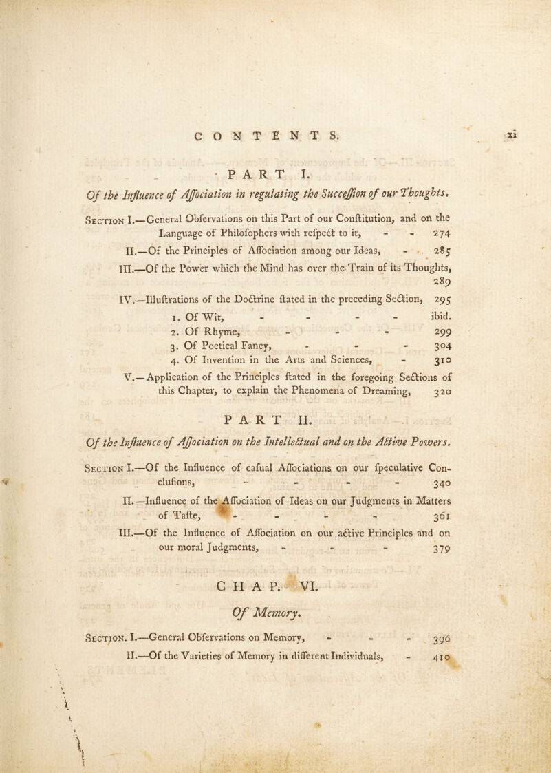 M. PARTI. Of the Influence of AJfociation In regulating the Succeflion of our Thoughts, Section General Obfervations on this Part of our Constitution, and on the Language of Philofophers with refpe<ft to it, - - 274 11.—Of the Principles of Aflbciation among our Ideas, - . 285 III. -—Of the Power which the Mind has over the Train of its Thoughts, / 289 IV. —Illuftrations of the Doctrine Stated in the preceding Se£tion, 295 1. Of Wit, . - - - ibid. 2. Of Rhyme, » 299 3. Of Poetical Fancy, - - - 304 4. Of Invention in the Arts and Sciences, - 310 V. —Application of the Principles Stated in the foregoing Sedtioiis of this Chapter, to explain the Phenomena of Dreaming, 320 -V PART II. Of the Influence of AJfociation on the Intellectual and on the Active Powers, Section I.—Of the Influence of cafual Aflbciations on our fpeculative Con- clufions,  - “ . “ 340 11.—Influence of the Aflbciation of Ideas on our Judgments in Matters of Tafte, *' - - . - - 361 III.—Of the Influence of Aflbciation on our a£tive Principles and on our moral Judgments, - - - 379 iii C H A P;-^ VI Section. I.- 11.- Ofl' Memory, -General Obfervations on Memory, -Of the Varieties of Memory in different Individuals, 39^5 410 .» I