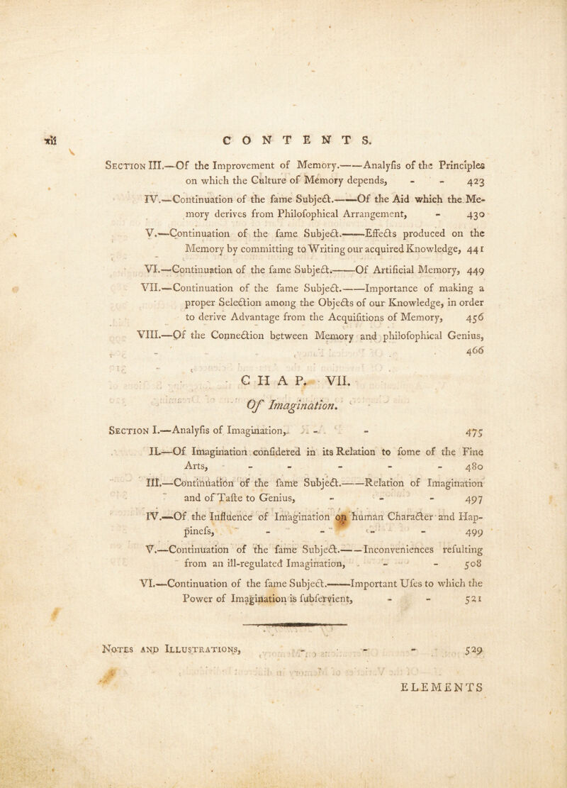 Section III.— Of the Improvement of Memory. Analyfis of the Principles on which the Culture of Memory depends, - - 423 IV,—^Continuation of the fame Subjedl. —Of the Aid which the.Me- mory derives from Philofophical Arrangement, - 430 y.—Continuation of the fame Subjedl.——EfFedls produced on the Memory by committing to Writing our acquired Knowledge, 44 r VI.—Continuation of the fame Subjeft.——Of Artificial Memory, 449 VIL—Continuation of the fame Subjedf. Importance of making a proper Seledlion among the Objedls of our Knowledge, in order to derive Advantage from the Acquifitions of Memory, 456 VIIL—Of the Connedtion between Memory and philofophical Genius, . . : . .46^ C H A P. VIL  ' ' ' ' Of Imagination. ' * - Section L—'Analyfis of Imagination,. . - 475 IL—Of Imagination ,confidered in its Relation to fome of the Fine Arts, - - - - - - 480 III. —Continuation'of the fame Subjedl. Relation of Imagination and of Taite to Genius, - - - 497 IV. -~Of , the Influence of Imagination oji human Charadter'and Hap- pinefs, - - ' t- - - 499 V. —Continuation of the fame Subjedt. ^Inconveniences refulting from an ill-regulated Imagination, , - - 508 VI.—Continuation of the fame Subjedl. ^Important Ufes to which the Power of Imagination is fubfervient, - - 521 Notes and Illustrations, 529 ELEMENTS