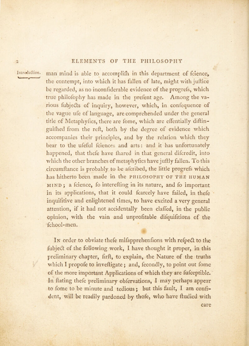 Introduaion. j^ian mind Is able to accomplifh in this department of fclence,. the contempt, into which it has fallen of late, might with juftice be regarded, as no inconfiderable evidence of the progrefs, which true philofophy has made in the prefent age. Among the va- rious fubjedls of inquiry, however, which, in confequence of the vague ufe of language, are comprehended under the general % title of Metaphyfics, there are fome, which are eflentially diftin- gulfhed from the reft, both by the degree of evidence which accompanies their principles, and by the relation which they bear to the ufeful fciences and arts: and it has unfortunately happened, that thefe have diared in that general difcredit, into which the other branches of metaphyfics have juftly fallen. To this circumftance Is probably to be afcribed, the little progrefs which has hitherto been made in the philosophy of the human MIND ; a fcience, fo interefting In its nature, and fo important in its applications, that it could fcarcely have failed, in thefe inquifitive and enlightened times, to have excited a very general attention, if it had not accidentally been claffed, in the public opinion, with the vain and unprofitable difquifitions of the fchool-men. \ In order to obviate thefe mifapprehenfions with refpeil to the fubjeA of the following work, I have thought it proper, in this preliminary chapter, firft, to explain, the Nature of the truths 'b which I propofe to inveftigate; and, fecondly, to point out fome of the more important Applications of which they are fufceptible.' In ftating thefe preliminary obfervations, I may perhaps appear to fome to be minute and tedious; but this fault, I am confi- dent, will be readily pardoned by thofe, who have ftudied wdth care