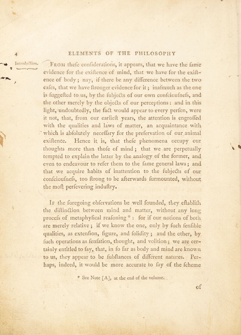 .Froini thefe conficlerations, it appears, that we have the fame evidence for t]ic exiilence of mind, that we have for the exift- ence of body ; nay, if there he any difference between the two cafes, that we have ftronger evidence for it; inafmuch as the one is fitggefted to us, by the fubjedls of our own confcioufnefs, and the other merely by the objedls of our perceptions : and in this light, undoubtedly, the fad; would appear to every perfon, were it not, that, from our earlieft years, the attention Is engroffed with the qualities and laws of matter, an acquaintance with which is abfolutely neceffary for the prefervatlon of our animal exiflence. Hence it, is, that thefe phenomena occupy our thoughts more than thofe of mind ; that we are perpetually tempted to explain the latter by the analogy of the former, and even to endeavour to refer them to the fame general laws; and that we acquire habits of inattention to the fubjeds of our confcioufnefs, too ftrong to be afterwards furmounted, without the moft perfevering induftry. If the foregoing obfervatlons be well founded, they eflablKIi tlie diftindion between mind, and matter, without any long procefs of metaphyfical reafoning : for if our notions of both are merely relative ; if we know the one, only by fuch fenfible qualities, as extenfion, figure, and folidity ; and the other, by fuch operations as fenfatlon, thought, and volition; we are cer- tainly entitled to fay, that, in fo far as body and mind are known to us, they appear to be fubftances of different natures. Per- haps, indeed, it would be more accurate \o fay of the fcheme * See Note [A], at the end of the volume. of