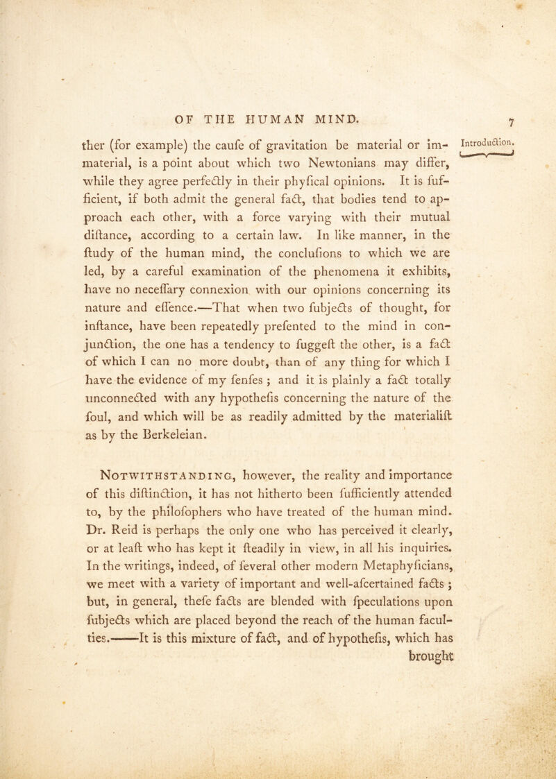 ■m OF THE HUMAN MIND. 7 ther (for example) the caufe of gravitation be material or im- ^^troduaion. material, Is a point about which two Newtonians may differ, while they agree perfedlly in their phyfical opinions. It is fuf- ficient, if both admit the general fadt, that bodies tend to ap- proach each other, with a force varying with their mutual dlftance, according to a certain law. In like manner, in the ftudy of the human mind, the conclufions to which we are led, by a careful examination of the phenomena it exhibits, have no neceffary connexion with our opinions concerning its nature and effence.—That when two fubjedts of thought, for inftance, have been repeatedly prefented to the mind in con- jundtlon, the one has a tendency to fuggeft the other, is a fadl of which I can no more doubt, than of any thing for which I have the evidence of my fenfes ; and it is plainly a fadt totally unconnedted with any hypothefis concerning the nature of the foul, and which will be as readily admitted by the materialift as by the Berkeleian. Notwithstanding, however, the reality and Importance of this diftindtion, it has not hitherto been fufficiently attended to, by the philofophers who have treated of the human mind. Dr. Reid is perhaps the only one who has perceived it clearly, or at leaft who has kept it fteadily in view, in all his inquiries. In the writings, indeed, of feveral other modern Metaphyficians, we meet with a variety of important and well-afcertained fadts ; but, in general, thefe fadts are blended with fpeculatlons upon fubjedts which are placed beyond the reach of the human facul- ties. It is this mixture of fadt, and of hypothefis, which has brought