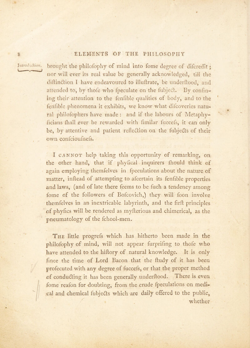brought the philofophy of mind Into fome degree of dlfcredlt; nor will ever its real value be generally acknowledged, tiH the diftindlion I have endeavoured to illuftrate, be iinderftood, and attended to, by thofe who fpeculate on the fubjeft. By confin- ing their attention to the fenfible qualities of body, and to the ' fenfible phenomena it exhibits, we know what difcoveries natu- ral philoiophers have made : and if the labours of Mctaphy- ficlans fliall ever be rewarded with fimilar fuccefs, it can only be, by attentive and patient refleftion on the fubjedts of their own confcioufnefs. I c.^NNOT help taking this opportunity of remarking, on the other hand, that if phyfical inquirers fliould think of again employing themfelves in fpeculations about the nature of matter, inftead of attempting to afcertain its fenfible properties and laws, (and of late there feems to be fuch a tendency among fome of the followers of Bofcovich,) they will foon involve themfelves in an inextricable labyrinth, and the firfl principles of phyfics will be rendered as myfterious and chimerical, as the pneumatology of the fchool-men. The little progrefs which has hitherto been made in the philofophy of mind, will not appear furprifmg to thofe who have attended to the hiftory of natural knowledge. It is only fince the time of Lord Bacon that the ftudy of it has been profecuted with any degree of fuccefs, or that the proper method of condudling it has been generally iinderftood. There is even fome reafon for doubting, from the crude fpeculations on medl« cal and chemical fubjedts which are daily offered to the public, . whether