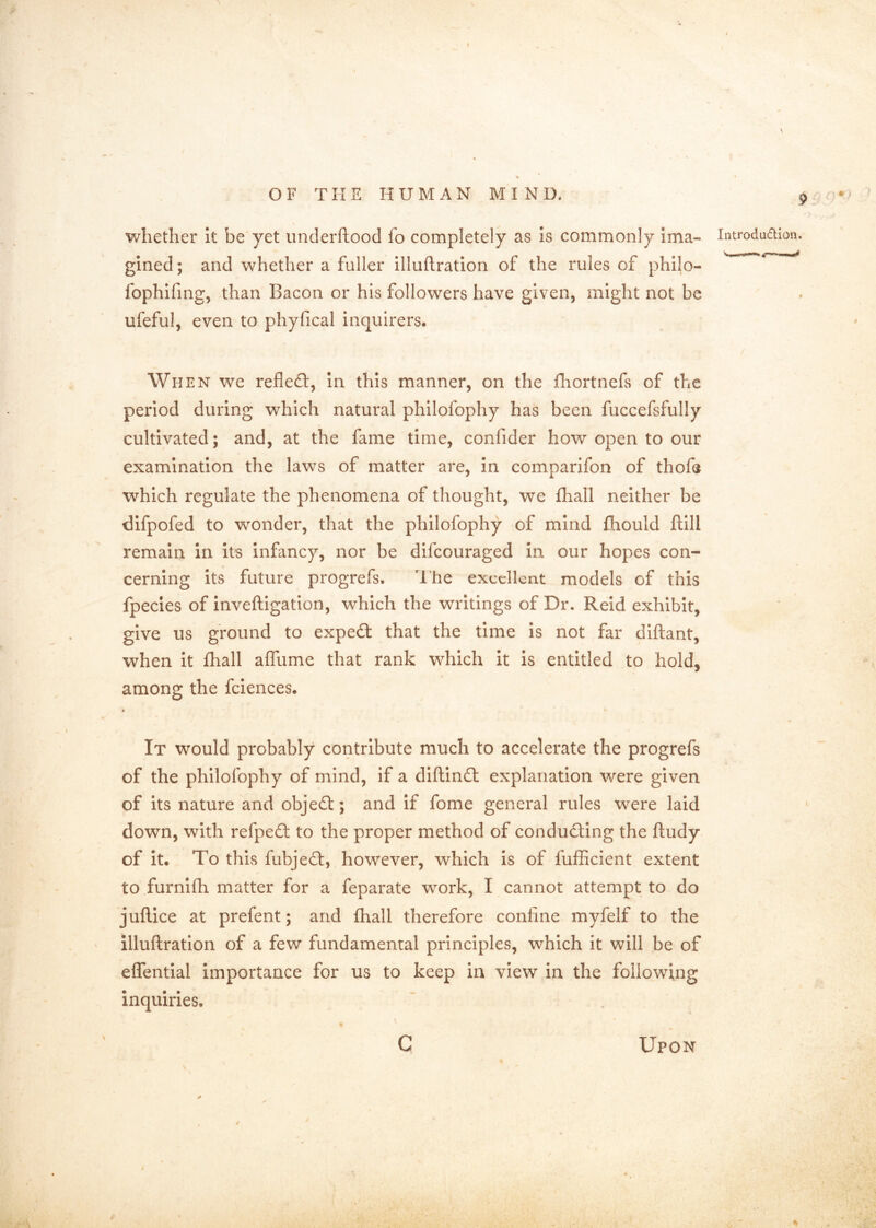 whether It be yet iinderftood fo completely as Is commonly Ima- gined; and whether a fuller Illuftratlon of the rules of phllo- fophlfing, than Bacon or his followers have given, might not be ufeful, even to phyfical inquirers. When we reflefl:, in this manner, on the fliortnefs of the period during which natural phllofophy has been fuccefsfully cultivated; and, at the fame time, confider how open to our examination the laws of matter are, in comparifon of thofe which regulate the phenomena of thought, we fhall neither be difpofed to wonder, that the phllofophy of mind fhould ftill remain in its infancy, nor be difeouraged in our hopes con- cerning its future progrefs. The excellent models of this fpecies of inveftigation, which the writings of Dr. Reid exhibit, give us ground to expedt that the time is not far diftant, when it fhall affume that rank which it is entitled to hold, among the fclences. « It would probably contribute much to accelerate the progrefs of the phllofophy of mind, if a diftinft explanation were given of its nature and objedl;; and if fome general rules were laid down, with refpeO: to the proper method of condud:ing the ftudy of it. To this fubjefl:, however, which is of fufficient extent to furnifh matter for a feparate work, I cannot attempt to do juflice at prefent; and fhall therefore confine myfelf to the illuftratlon of a few fundamental principles, which it will be of eflentlal importance for us to keep in view in the following inquiries. \ 9 /■> Introduction. c Upon