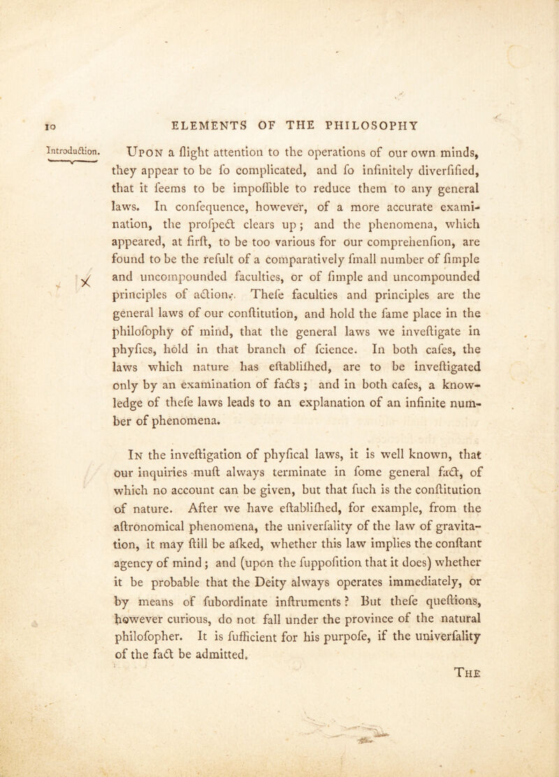 Upon a flight attention to the operations of our own minds, they appear to be fo complicated, and fo infinitely diverfified, that it feems to be impoffible to reduce them to any general laws. In confequence, however, of a more accurate exami- nation, the profpedt clears up; and the phenomena, which appeared, at firft, to be too various for our comprehenfion, are found to be the refult of a comparatively fmall number of fimple and uncompounded faculties, or of fimple and uncompounded principles of adlion.;, Thefe faculties and principles are the general laws of our conflltutlon, and hold the fame place in the philofophy of mind, that the general laws we invefligate in phyfics, hold in that branch of fcience. In both cafes, the laws which nature has eftablifhed, are to be invefligated only by an examination of fafts ; and in both cafes, a know- ledge of thefe laws leads to an explanation of an infinite num- ber of phenomena. In the inveftigation of phyfical laws, it is well known, that • our inquiries muft always terminate in fome general fact, of which no account can be given, but that fuch is the conftitution of nature. After we have eftablifhed, for example, from the aftronomical phenomena, the univerfality of the law of gravita- tion, it may ftill be afked, whether this law implies the conftant agency of mind; and (upon the fuppofition that it does) whether it be probable that the Deity always operates immediately, or by means of fubordinate inftruments ? But thefe queftions, however curious, do not fall under the province of the natural philofopher. It is fufficient for his purpofe, if the univerfality of the fad be admitted. The