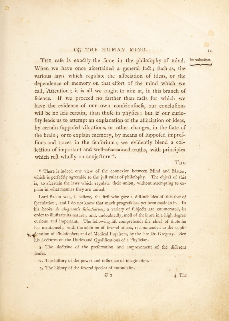 \ The cafe is exactly the fame iu the philofophy of mind, introduaion. When we have once afcertalned a general fa£t; fuch as, the various laws which regulate the alfociation of ideas, or the dependence of memory on that effort of the mind which we call, Attention ; it is all we ought to aim at, in this branch of fcience. If we proceed no farther than fadls for which we have the evidence of our own confeioufnefs, our conclufions will be no lefs certain, than thofe in phyfics : but if our curio- fity leads us to attempt an explanation of the affociation of ideas, by certain fuppofed vibrations, or other changes, in the ftate of the brain ; or to explain memory, by means of fuppofed impref- fions and traces in the fenforium; we evidently blend a col- lection of important and well-afccrtained truths, with principles which reft wholly on conjecture The * There is indeed one view of the connexion between Mind and Matter, which is perfectly agreeable to the juft rules of philofophy. The objeCl of thi? is, to afeertain the laws which regulate their union, without attempting to ex- plain in what manner they are united. Lord Bacon was, I believe, the firft who gave a diftinCt idea of this fort of fpeculation *, and I do not know that much progrefs has yet been made in it. In his books de Augmentls ^cientiarum^ a variety of fubjeCts are enumerated, in order to illuftrate its nature ; and, undoubtedly, moft of thefe are in a high degree curious and important. The following lift comprehends the chief of thofe he has mentioned; with the addition of feveral others, recommended to the co^^i- ^,,^eratlon of Philofophers and of Medical Inquirers, by the late Dr. Gregory. Sec his Lectures on the Duties and Qualifications of a Phyfician. I. The doCtrine of the prefervation and improvement of the different fenfes. -2. The hiftory of the power and influence of imagination. 3. The hiftory of the feveral fpecies of enthufiafm. ^ C 2 4. The t