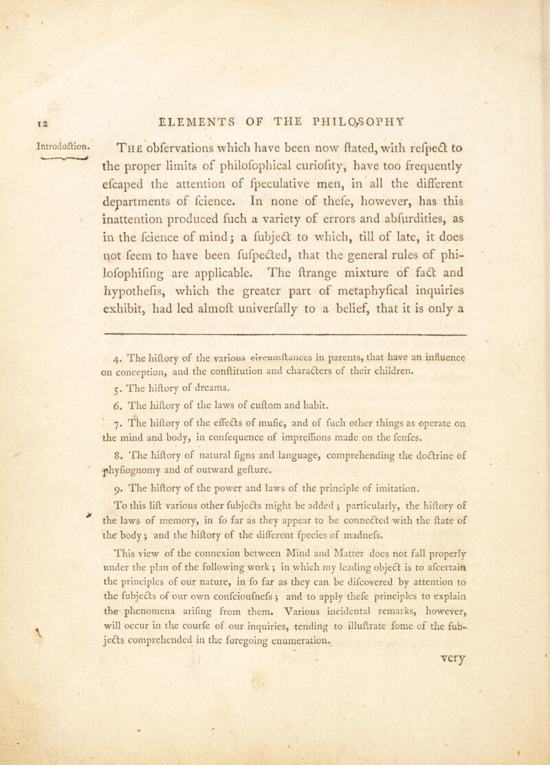 X2 Introdu6lion. \ , ELEMENTS OF THE PHILCVSOPHY ^ I The obfervations which have been now ftated, with refpedi to the proper limits of philofophical curiofity) have too frequently efcaped the attention of fpeculative men. In all the different departments of fcience. In none of thefe, however, has this inattention produced fuch a variety of errors and abfurdities, as in the fcience of mind; a fubjed; to which, till of late, it does not feem to have been fufpedled, that the general rules of phi- lofophifing are applicable. The flrange mixture of fad: and hypothefis, which the greater pare of metaphyfical inquiries exhibit, had led almoft univerfally to a belief, that it is only a 4. The hiftory of the various clrcumflances in parents, that have an influence on conception, and the conftitution and charaders of their children, 5. The hiftory of dreams. 6. The hiftory of the laws of cuftom and habit. 7. The hiftory of the elFeds of mufic, and of fuch other things as operate on the mind and body, in confequence of impreffions made on the fenfes. 8. The hiftory of natural figns and language, comprehending the dodrine of -phyfiognomy and of outward gefture. 9. The hiftory of the power and laws of the principle of imitation. To this lift various other fubjeds might be added ; particularly, the hiftory of the laws of memory, in fo far as they appear to be conneded with the ftate of the body; and the hiftory of the different fpecies of madnefs. This view of the connexion between Mind and Matter does not fall properly under the plan of the following work ; in which my leading objed is to afeertain the principles of our nature, in fo far as they can be difeovered by attention to the fubjeds of our own confeioufnefs ; and to apply thefe principles to explain the phenomena arifmg from them. Various incidental remarks, however, will occur in the courfe of our inquiries, tending to illuftrate fome of the fub- jeds comprehended in the foregoing enumeration, very \ ■j