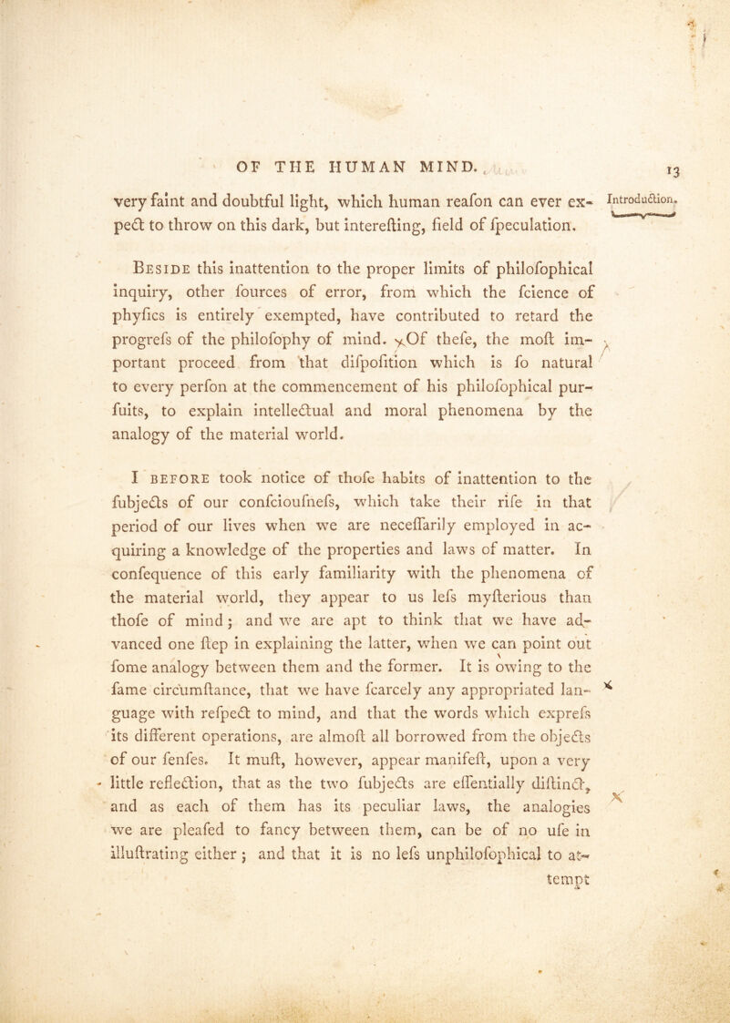 i OF THE HUMAN MIND., , very faint and doubtful ligbt^ which human reafon can ever ex- pedl to throw on this dark, but interefting, field of fpeculation. Beside this Inattention to the proper limits of phllofophical inquiry, other fources of error, from which the fcience of phyfics is entirely exempted, have contributed to retard the progrefs of the philofophy of mind. y.Of thefe, the moft im- portant proceed from that difpofition which is fo natural to every perfon at the commencement of his philofophical pur- fuits, to explain intelleftual and moral phenomena by the analogy of the material world. I BEFORE took notice of thofe habits of Inattention to the fubjedls of our confcloufnefs, which take their rife in that period of our lives when we are neceffarily employed in ac- quiring a knowledge of the properties and laws of matter. In confequence of this early familiarity with the phenomena of the material world, they appear to us lefs myfterious than thofe of mind; and we are apt to think that we have ad,- vanced one ftep in explaining the latter, when we can point out fome analogy between them and the former. It is owung to the fame circumftance, that we have fcarcely any appropriated lan- guage with refpedt to mind, and that the words which exprefs its different operations, are almoft all borrowed from the objecSls of our fenfes. It muft, however, appear manifeft, upon a very - little reflection, that as the two fubjeCts are elfentially difiinCt^ and as each of them has its peculiar laws, the analogies we are pleafed to fancy between them, can be of no ufe in illuflrating either ; and that it is no lefs unphilofophical to at*' tempt ^' 13 Introdudioru f