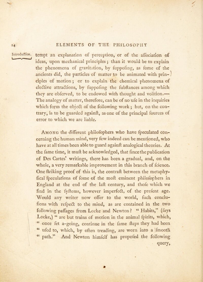 tempt an explanation of perception, or of the affoclatlon of ideas, upon mechanical principles ; than it would be to explain the phenomena of gravitation, by fuppofing, as fome of the ancients did, the particles of matter to be animated with prin-^ ciples of motion; or to explain the chemical phenomena of eledfive attractions, by fuppofing the fubftances among which they are obferved, to be endowed with thought and volition.— The analogy of matter, therefore, can be of no ufe in the inquiries which form the objeCt of the following work; but, on the con- trary, is to be guarded againft, as one of the principal fources of error to which we are liable. Among the different phllofophers who have fpeculated con- cerning the human mind, very few Indeed can be mentioned, who have at all times been able to guard againft analogical theories. At the fame time, it muft be acknowledged, that fince the publication of Des Cartes’ writings, there has been a gradual, and, on the whole, a very remarkable improvement in this branch of fcience. One ftriking proof of this is, the contrail between the metaphy- fical Tpeculations of fome of the moft eminent philofophers in England at the end of the laft century, and thofe which we find in the fyftems, however imperfeCt, of the prefent age. Would any writer now offer to the world, fuch conclu- fions with refpeCt to the mind, as are contained in the two following paflages from Locke and Newton ? Habits,” (fays Locke,) ‘‘ are but trains of motion in the animal fpirits, which, once fet a-going, continue in the fame fteps they had been ufed to, which, by often treading, are worn into a TmootK path.” ,And Newton himfelf has propofed the following query,