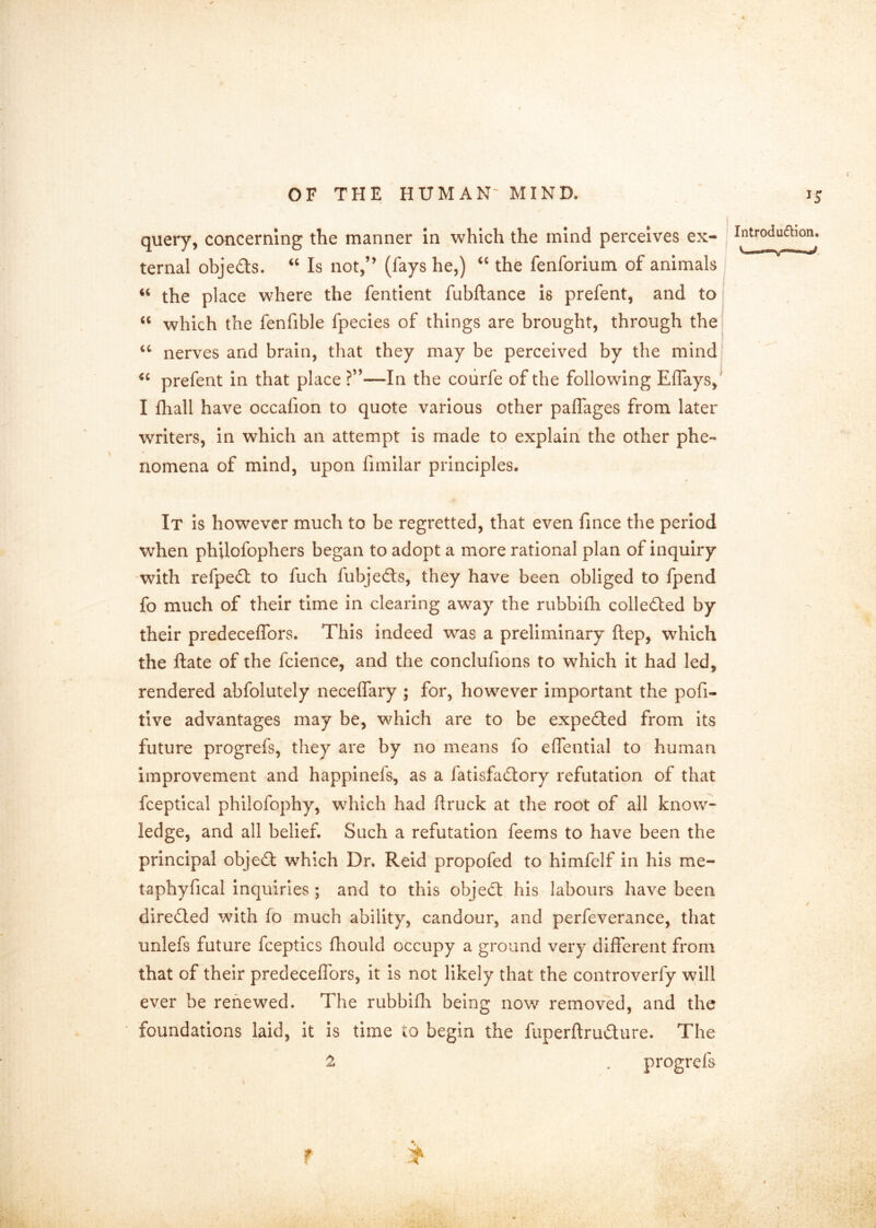 query, concerning the manner In which the mind perceives ex- introdu£lion. ternal objeds. Is not,’’ (fays he,) “ the fenforlum of animals ‘‘ the place where the fentlent fubftance is prefent, and to “ which the fenfible fpecles of things are brought, through the ‘‘ nerves and brain, that they may be perceived by the mind prefent in that place ?”—In the coiirfe of the following Effays, I fhall have occafion to quote various other paflages from later writers, in which an attempt is made to explain the other phe- nomena of mind, upon fimilar principles. It Is however much to be regretted, that even fince the period when philofophers began to adopt a more rational plan of inquiry with refped to fuch fubjeds, they have been obliged to fpend fo much of their time in clearing away the rubbifh colleded by their predeceffors. This indeed was a preliminary ftep, which the ftate of the fclence, and the conclufions to which it had led, rendered abfolutely neceffary ; for, however important the pofi- tive advantages may be, which are to be expeded from its future progrefs, they are by no means fo elfentlal to human improvement and happinefs, as a fatisfadory refutation of that fceptical philofophy, which had ftruck at the root of all know- ledge, and all belief. Such a refutation feems to have been the principal objed which Dr. Reid propofed to himfelf in his me- taphyfical Inquiries ; and to this objed his labours have been direded with fo much ability, candour, and perfeverance, that unlefs future fceptics fhould occupy a ground very different from that of their predeceffors. It is not likely that the controverfy will ever be renewed. The rubbifh being now removed, and the foundations laid, it is time to begin the fuperftrudure. The ^ • progrefs